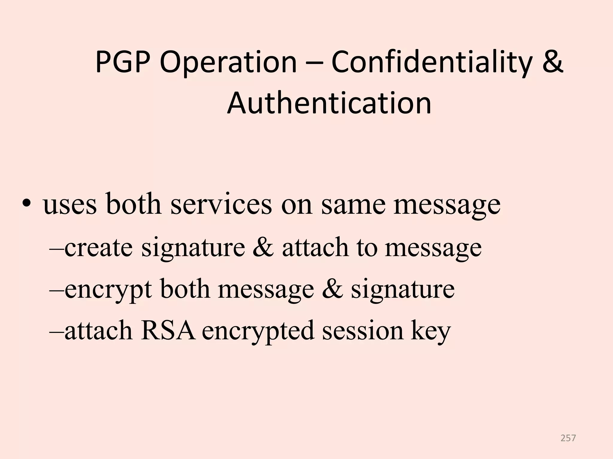 257
PGP Operation – Confidentiality &
Authentication
• uses both services on same message
–create signature & attach to message
–encrypt both message & signature
–attach RSA encrypted session key
 