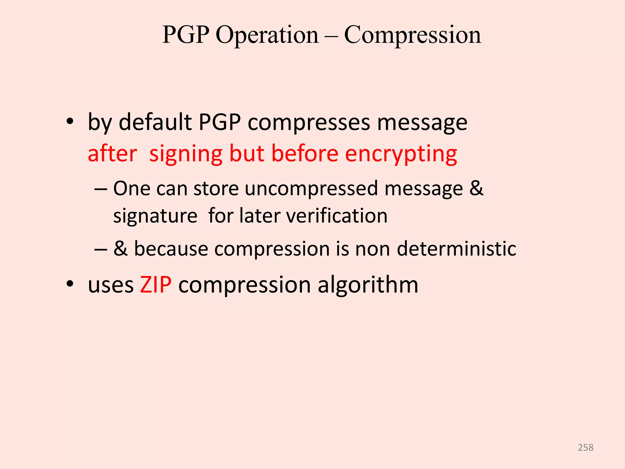 258
PGP Operation – Compression
• by default PGP compresses message
after signing but before encrypting
– One can store uncompressed message &
signature for later verification
– & because compression is non deterministic
• uses ZIP compression algorithm
 