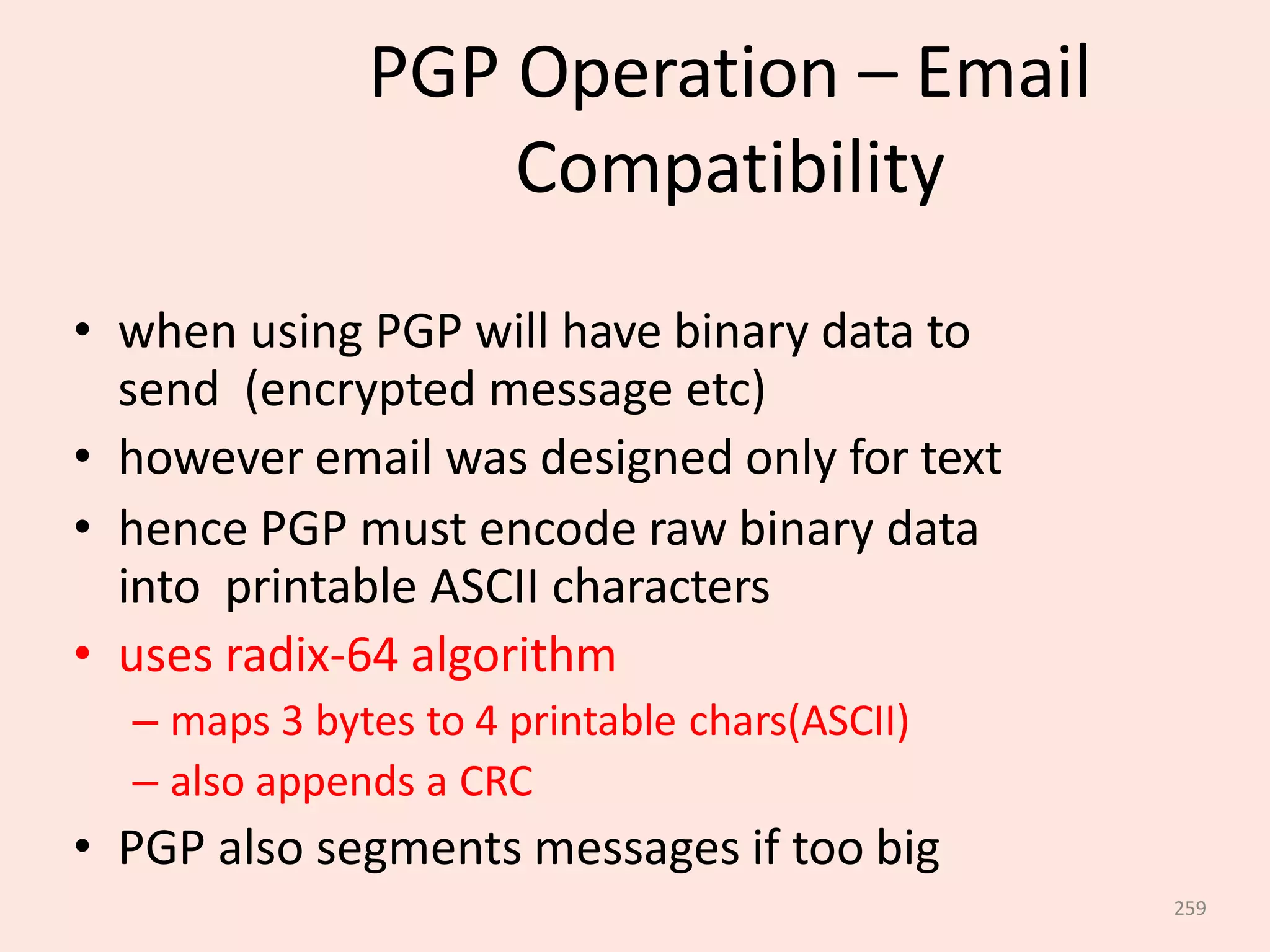 259
PGP Operation – Email
Compatibility
• when using PGP will have binary data to
send (encrypted message etc)
• however email was designed only for text
• hence PGP must encode raw binary data
into printable ASCII characters
• uses radix-64 algorithm
– maps 3 bytes to 4 printable chars(ASCII)
– also appends a CRC
• PGP also segments messages if too big
 