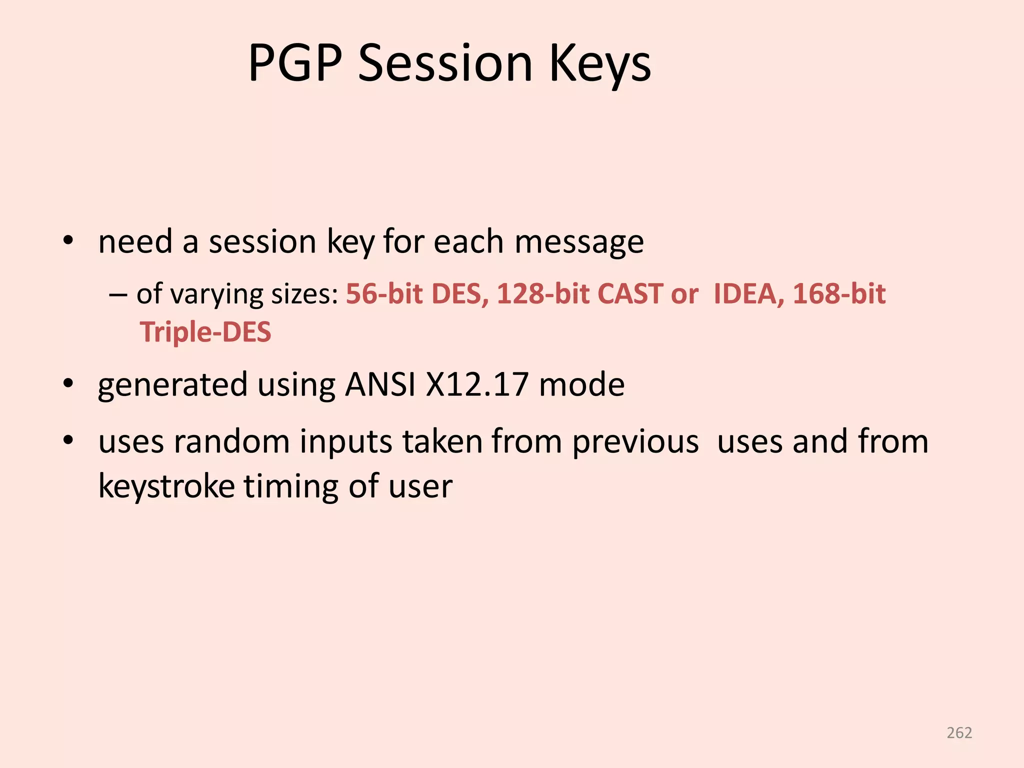 262
PGP Session Keys
• need a session key for each message
– of varying sizes: 56-bit DES, 128-bit CAST or IDEA, 168-bit
Triple-DES
• generated using ANSI X12.17 mode
• uses random inputs taken from previous uses and from
keystroke timing of user
 