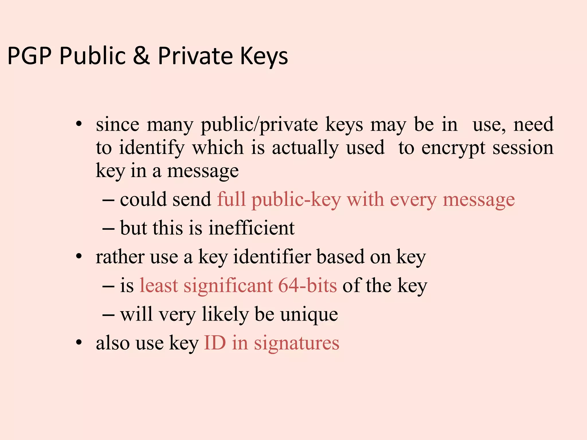PGP Public & Private Keys
• since many public/private keys may be in use, need
to identify which is actually used to encrypt session
key in a message
– could send full public-key with every message
– but this is inefficient
• rather use a key identifier based on key
– is least significant 64-bits of the key
– will very likely be unique
• also use key ID in signatures
 