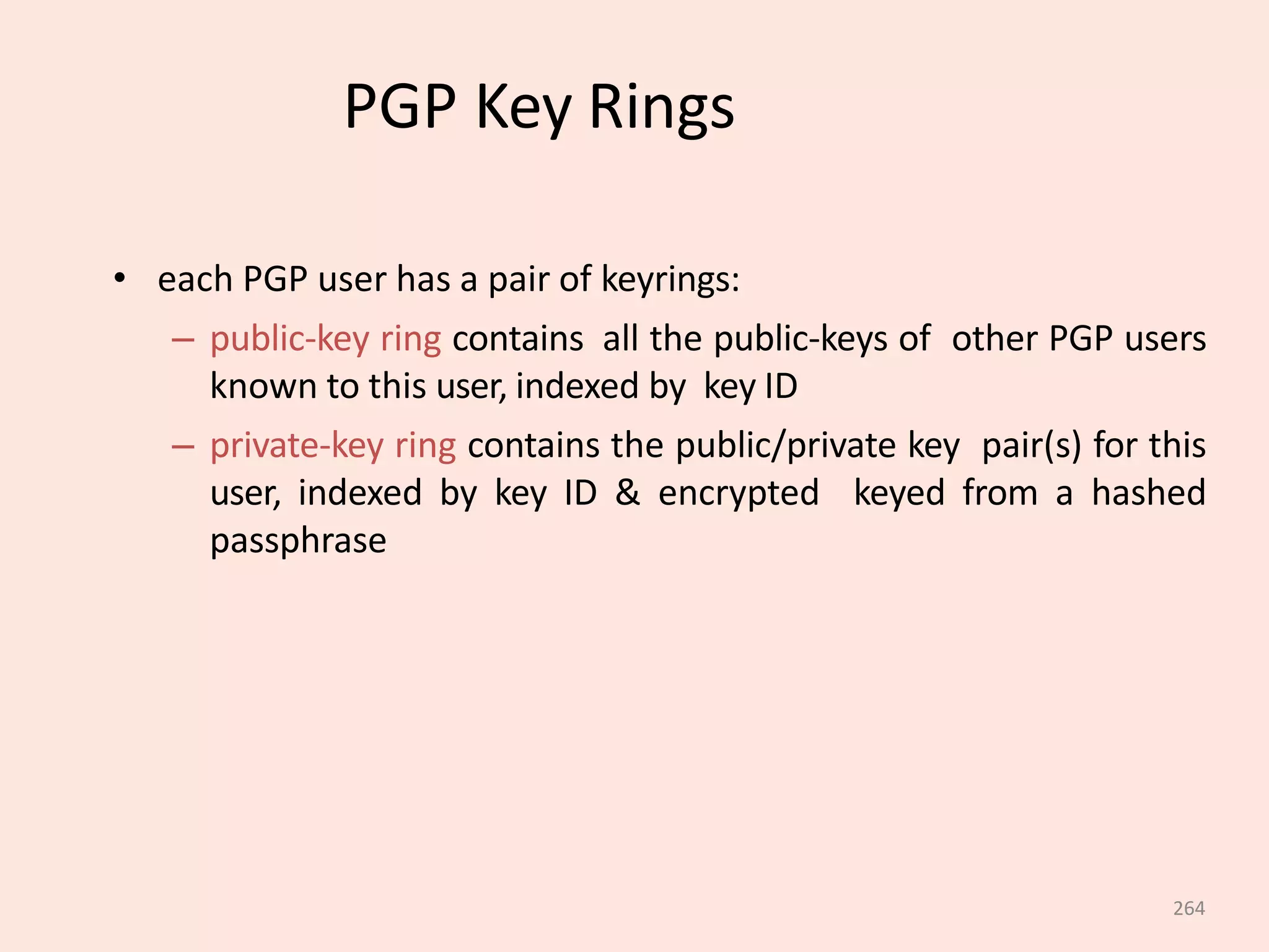 264
PGP Key Rings
• each PGP user has a pair of keyrings:
– public-key ring contains all the public-keys of other PGP users
known to this user, indexed by key ID
– private-key ring contains the public/private key pair(s) for this
user, indexed by key ID & encrypted keyed from a hashed
passphrase
 