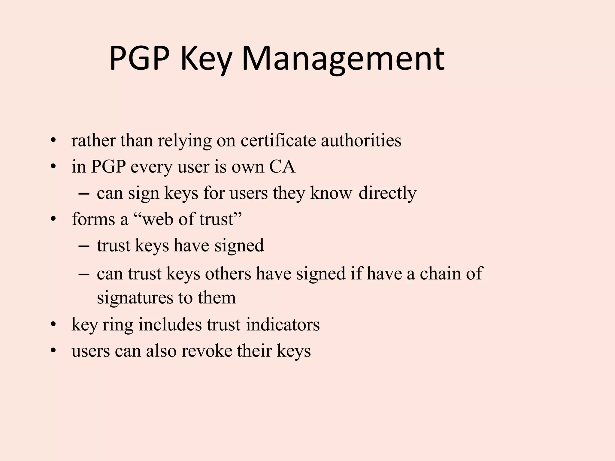 PGP Key Management
• rather than relying on certificate authorities
• in PGP every user is own CA
– can sign keys for users they know directly
• forms a “web of trust”
– trust keys have signed
– can trust keys others have signed if have a chain of
signatures to them
• key ring includes trust indicators
• users can also revoke their keys
 