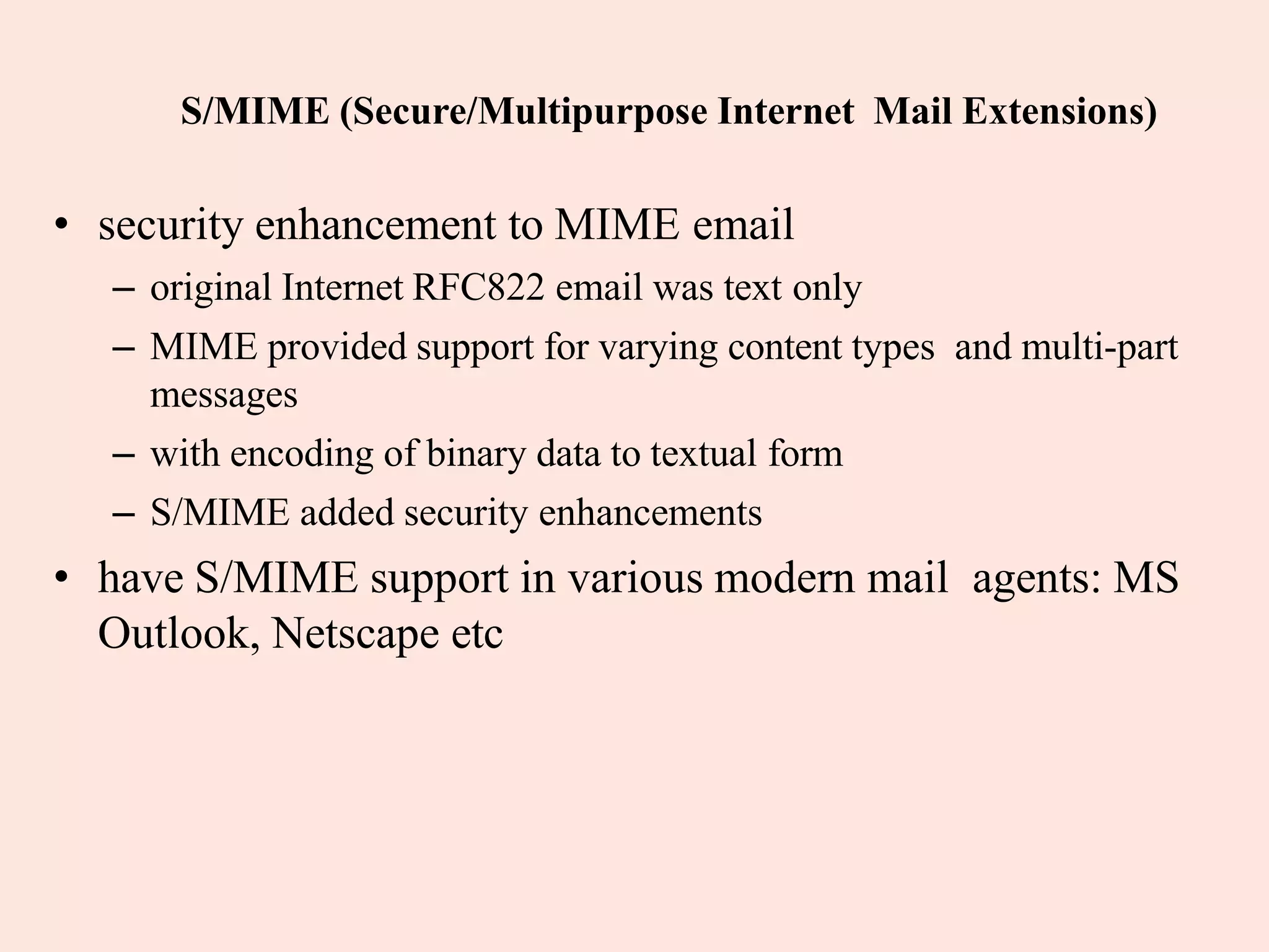 S/MIME (Secure/Multipurpose Internet Mail Extensions)
• security enhancement to MIME email
– original Internet RFC822 email was text only
– MIME provided support for varying content types and multi-part
messages
– with encoding of binary data to textual form
– S/MIME added security enhancements
• have S/MIME support in various modern mail agents: MS
Outlook, Netscape etc
 