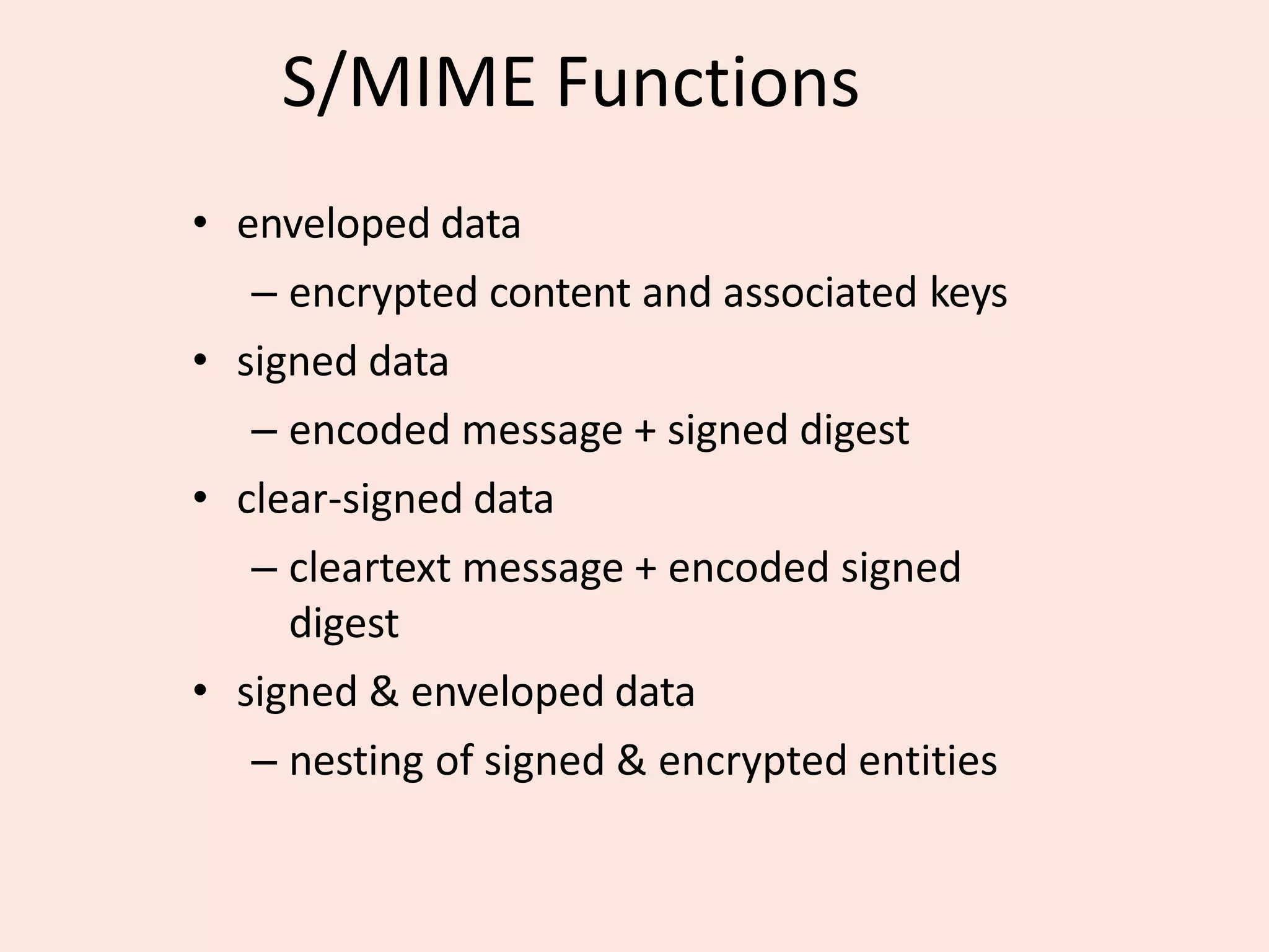 S/MIME Functions
• enveloped data
– encrypted content and associated keys
• signed data
– encoded message + signed digest
• clear-signed data
– cleartext message + encoded signed
digest
• signed & enveloped data
– nesting of signed & encrypted entities
 