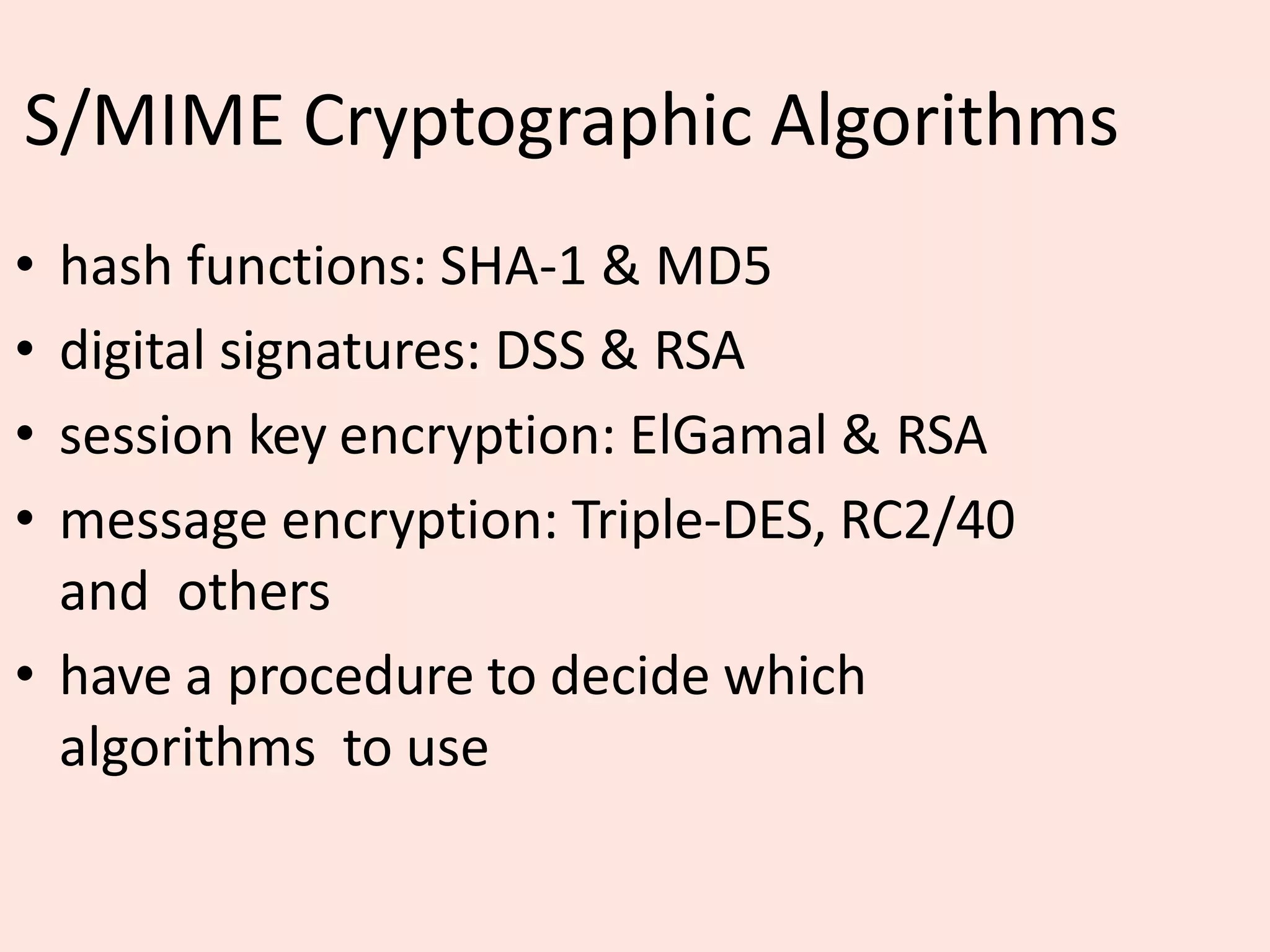 S/MIME Cryptographic Algorithms
• hash functions: SHA-1 & MD5
• digital signatures: DSS & RSA
• session key encryption: ElGamal & RSA
• message encryption: Triple-DES, RC2/40
and others
• have a procedure to decide which
algorithms to use
 