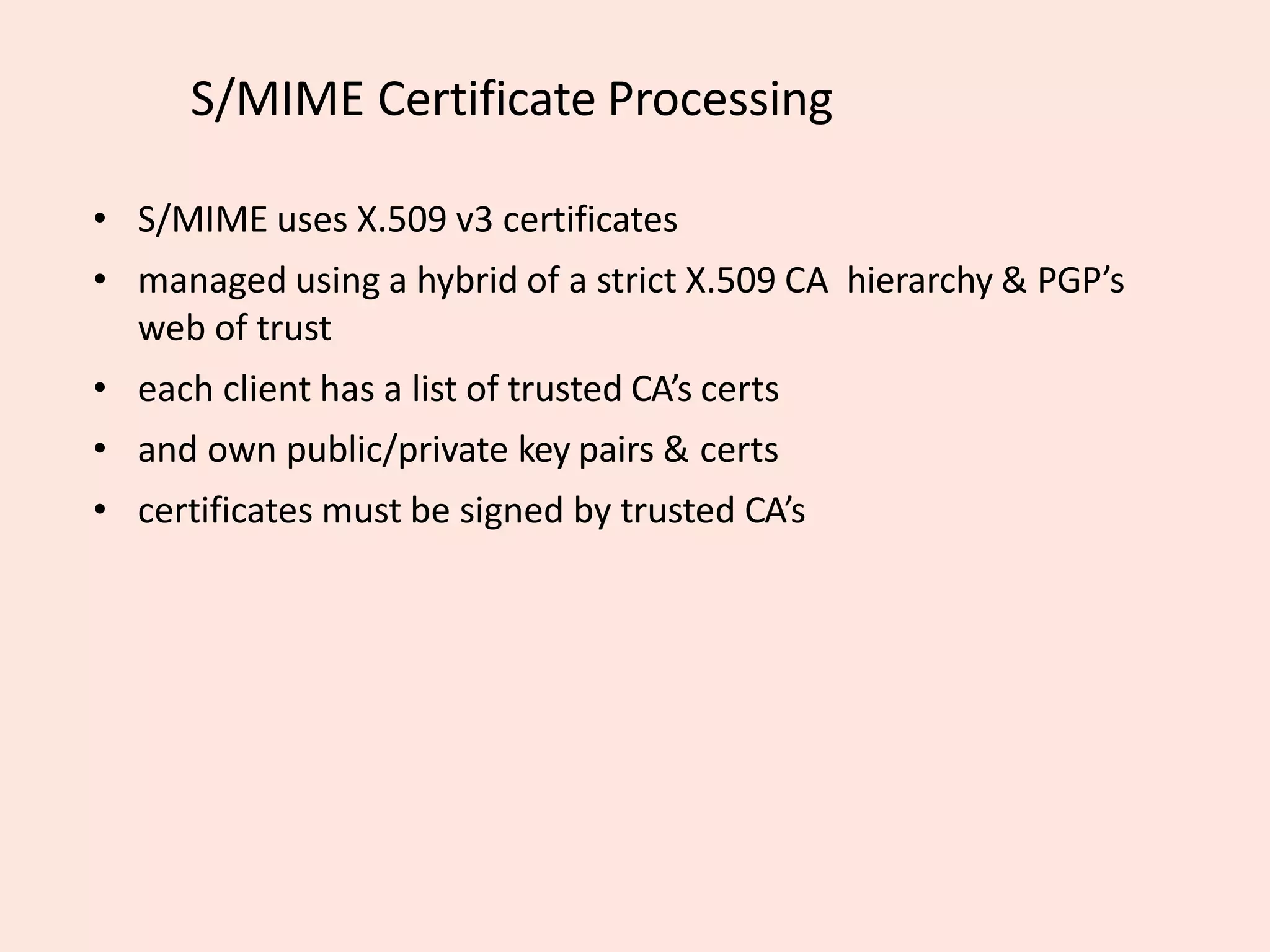 S/MIME Certificate Processing
• S/MIME uses X.509 v3 certificates
• managed using a hybrid of a strict X.509 CA hierarchy & PGP’s
web of trust
• each client has a list of trusted CA’s certs
• and own public/private key pairs & certs
• certificates must be signed by trusted CA’s
 
