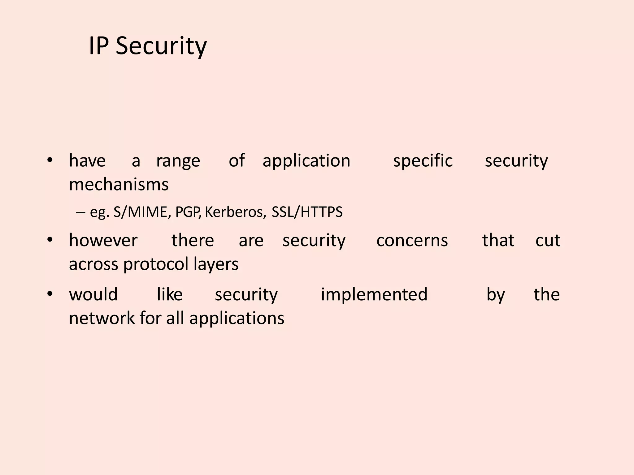 IP Security
• have a range of application specific security
mechanisms
– eg. S/MIME, PGP,Kerberos, SSL/HTTPS
• however there are security concerns that cut
across protocol layers
• would like security implemented by the
network for all applications
 