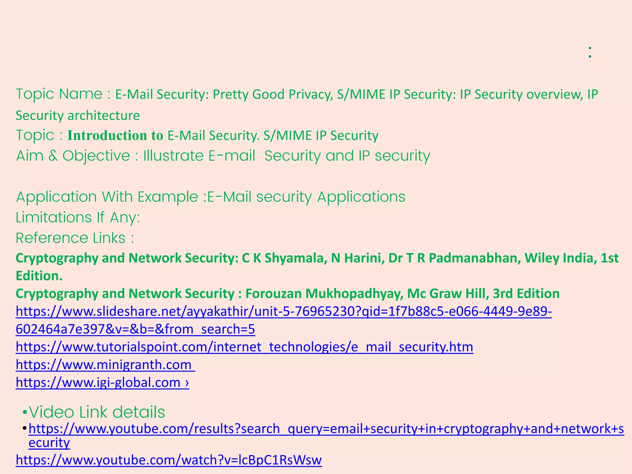 :
Topic Name : E-Mail Security: Pretty Good Privacy, S/MIME IP Security: IP Security overview, IP
Security architecture
Topic : Introduction to E-Mail Security. S/MIME IP Security
Aim & Objective : Illustrate E-mail Security and IP security
Application With Example :E-Mail security Applications
Limitations If Any:
Reference Links :
Cryptography and Network Security: C K Shyamala, N Harini, Dr T R Padmanabhan, Wiley India, 1st
Edition.
Cryptography and Network Security : Forouzan Mukhopadhyay, Mc Graw Hill, 3rd Edition
https://www.slideshare.net/ayyakathir/unit-5-76965230?qid=1f7b88c5-e066-4449-9e89-
602464a7e397&v=&b=&from_search=5
https://www.tutorialspoint.com/internet_technologies/e_mail_security.htm
https://www.minigranth.com
https://www.igi-global.com ›
•Video Link details
•https://www.youtube.com/results?search_query=email+security+in+cryptography+and+network+s
ecurity
https://www.youtube.com/watch?v=lcBpC1RsWsw
 