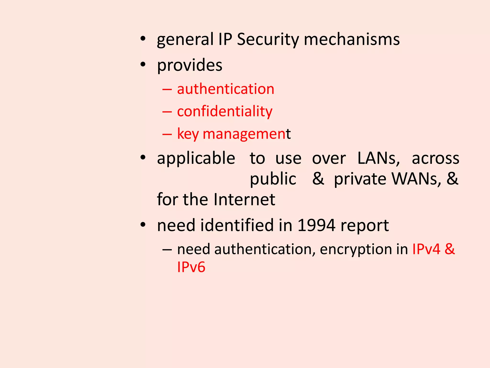 • general IP Security mechanisms
• provides
– authentication
– confidentiality
– key management
• applicable to use over LANs, across
public & private WANs, &
for the Internet
• need identified in 1994 report
– need authentication, encryption in IPv4 &
IPv6
 
