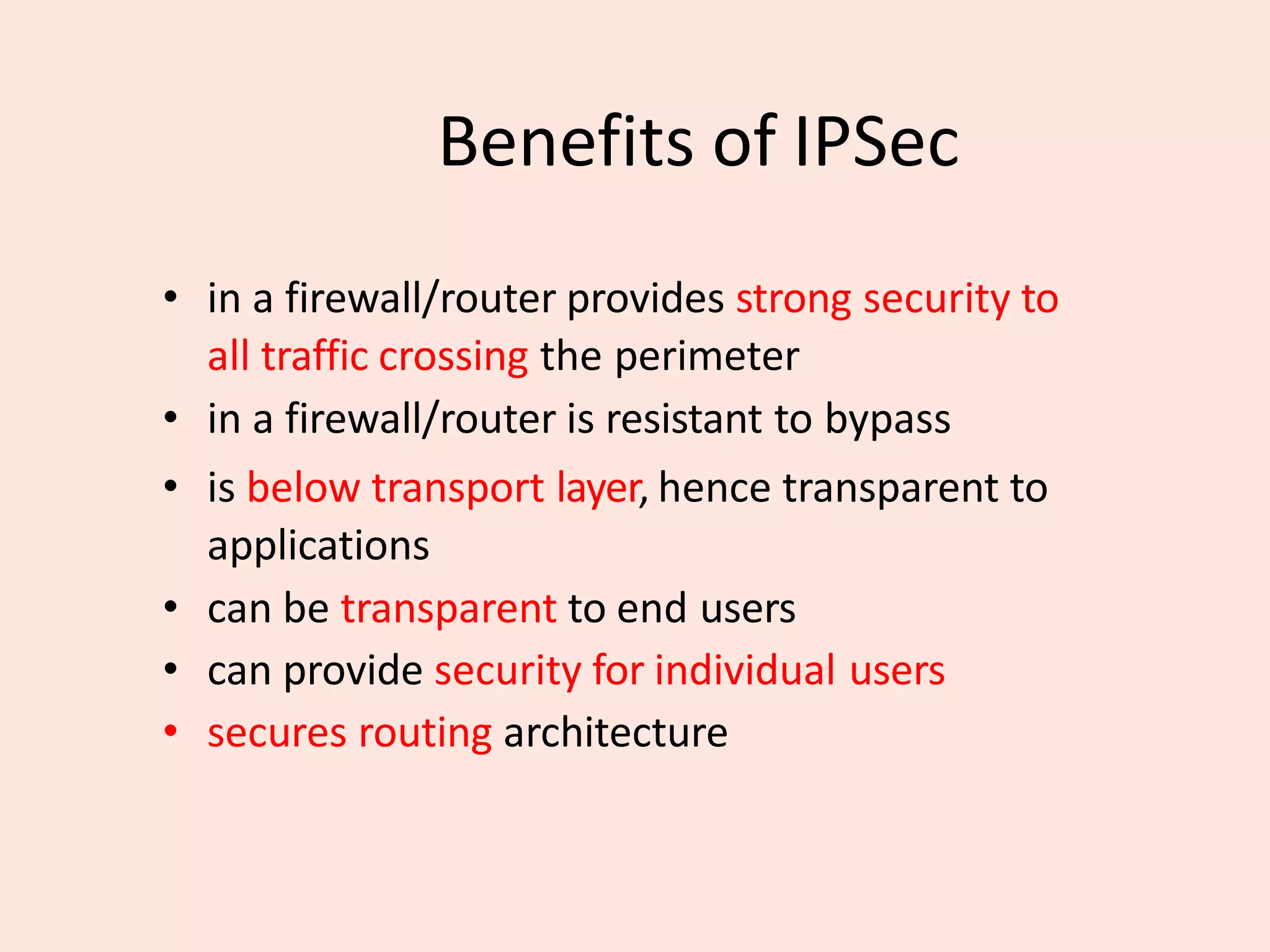 Benefits of IPSec
• in a firewall/router provides strong security to
all traffic crossing the perimeter
• in a firewall/router is resistant to bypass
• is below transport layer, hence transparent to
applications
• can be transparent to end users
• can provide security for individual users
• secures routing architecture
 