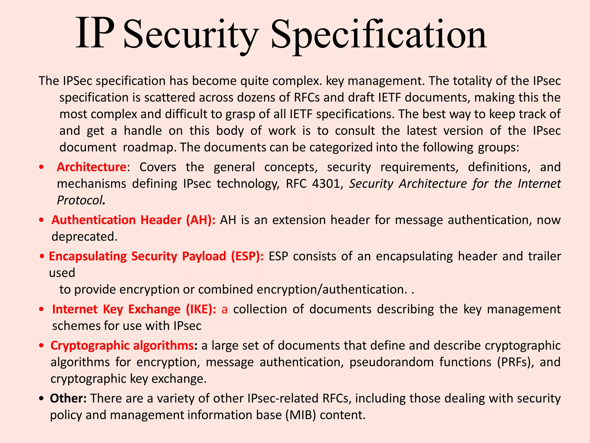 IPSecurity Specification
The IPSec specification has become quite complex. key management. The totality of the IPsec
specification is scattered across dozens of RFCs and draft IETF documents, making this the
most complex and difficult to grasp of all IETF specifications. The best way to keep track of
and get a handle on this body of work is to consult the latest version of the IPsec
document roadmap. The documents can be categorized into the following groups:
• Architecture: Covers the general concepts, security requirements, definitions, and
mechanisms defining IPsec technology, RFC 4301, Security Architecture for the Internet
Protocol.
• Authentication Header (AH): AH is an extension header for message authentication, now
deprecated.
• Encapsulating Security Payload (ESP): ESP consists of an encapsulating header and trailer
used
to provide encryption or combined encryption/authentication. .
• Internet Key Exchange (IKE): a collection of documents describing the key management
schemes for use with IPsec
• Cryptographic algorithms: a large set of documents that define and describe cryptographic
algorithms for encryption, message authentication, pseudorandom functions (PRFs), and
cryptographic key exchange.
• Other: There are a variety of other IPsec-related RFCs, including those dealing with security
policy and management information base (MIB) content.
 