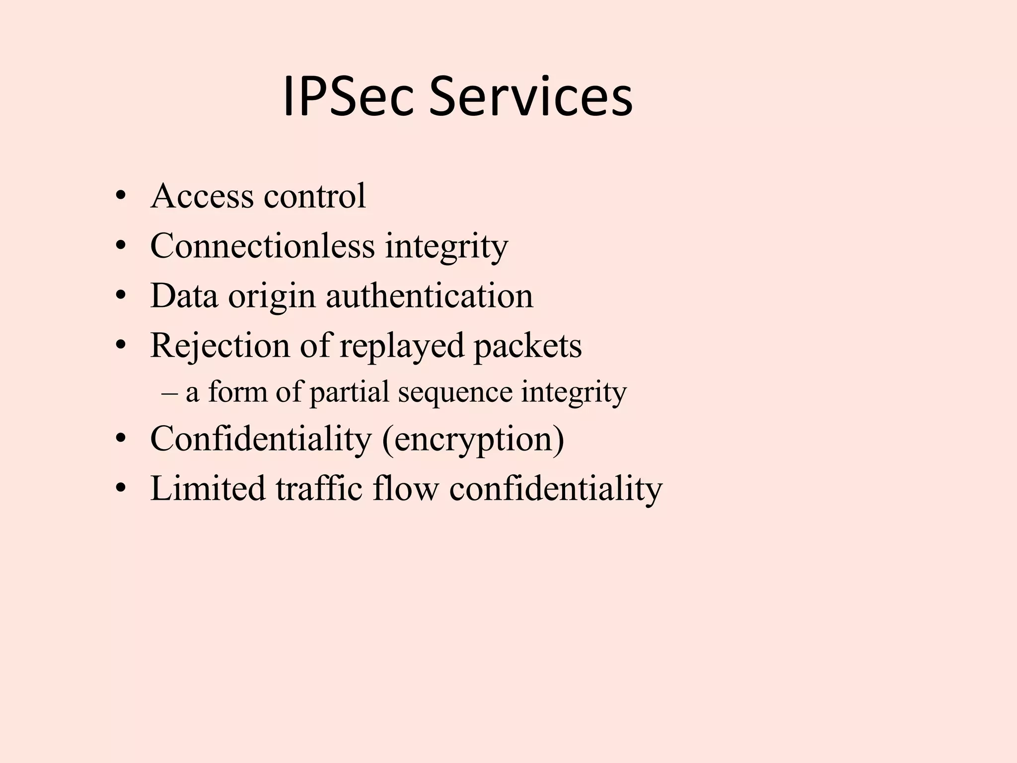 IPSec Services
• Access control
• Connectionless integrity
• Data origin authentication
• Rejection of replayed packets
– a form of partial sequence integrity
• Confidentiality (encryption)
• Limited traffic flow confidentiality
 
