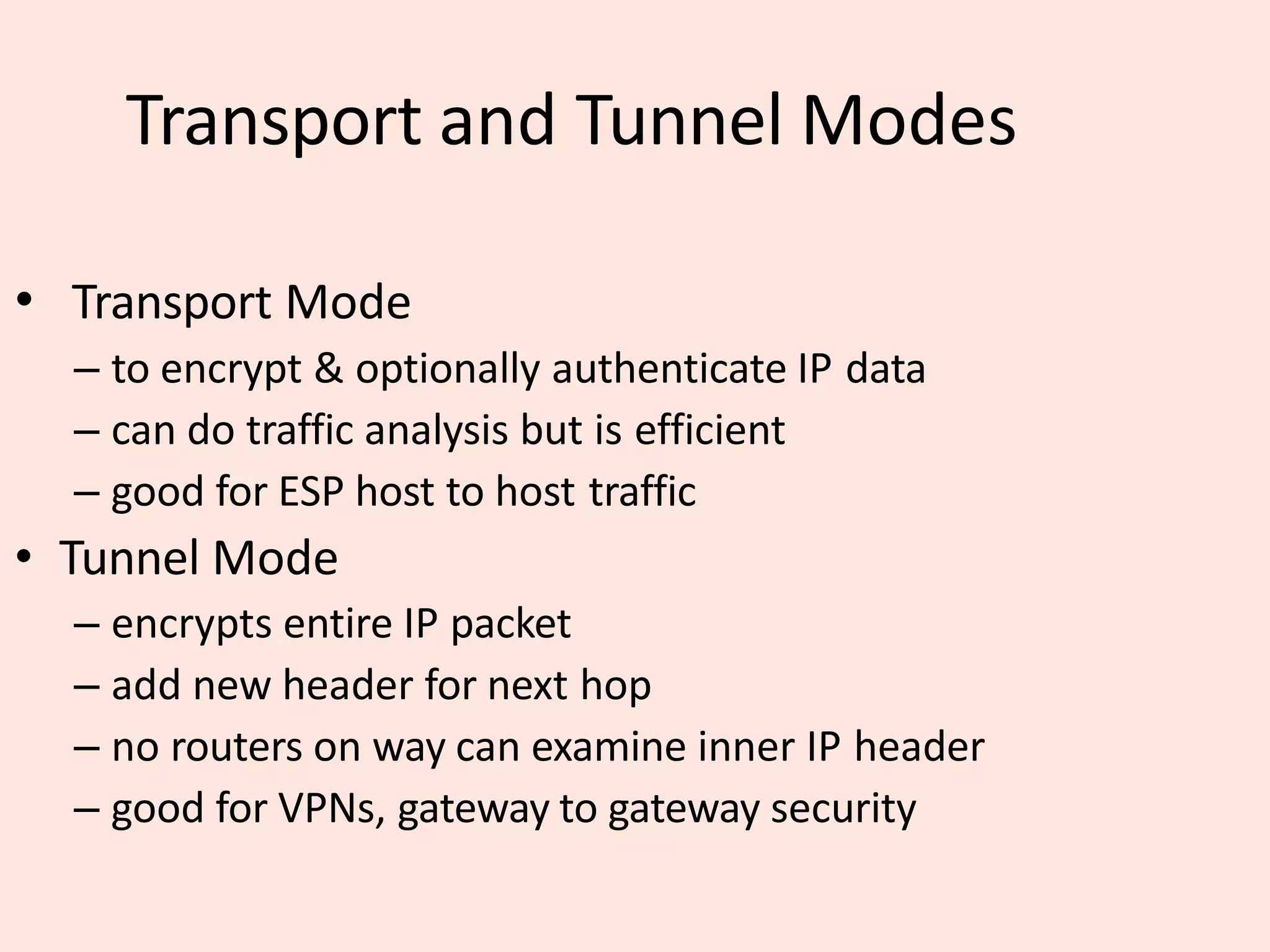 Transport and Tunnel Modes
• Transport Mode
– to encrypt & optionally authenticate IP data
– can do traffic analysis but is efficient
– good for ESP host to host traffic
• Tunnel Mode
– encrypts entire IP packet
– add new header for next hop
– no routers on way can examine inner IP header
– good for VPNs, gateway to gateway security
 