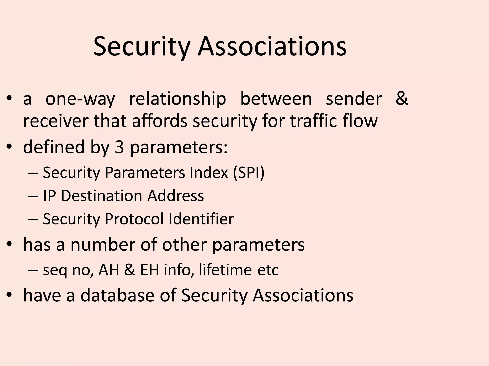 Security Associations
• a one-way relationship between sender &
receiver that affords security for traffic flow
• defined by 3 parameters:
– Security Parameters Index (SPI)
– IP Destination Address
– Security Protocol Identifier
• has a number of other parameters
– seq no, AH & EH info, lifetime etc
• have a database of Security Associations
 