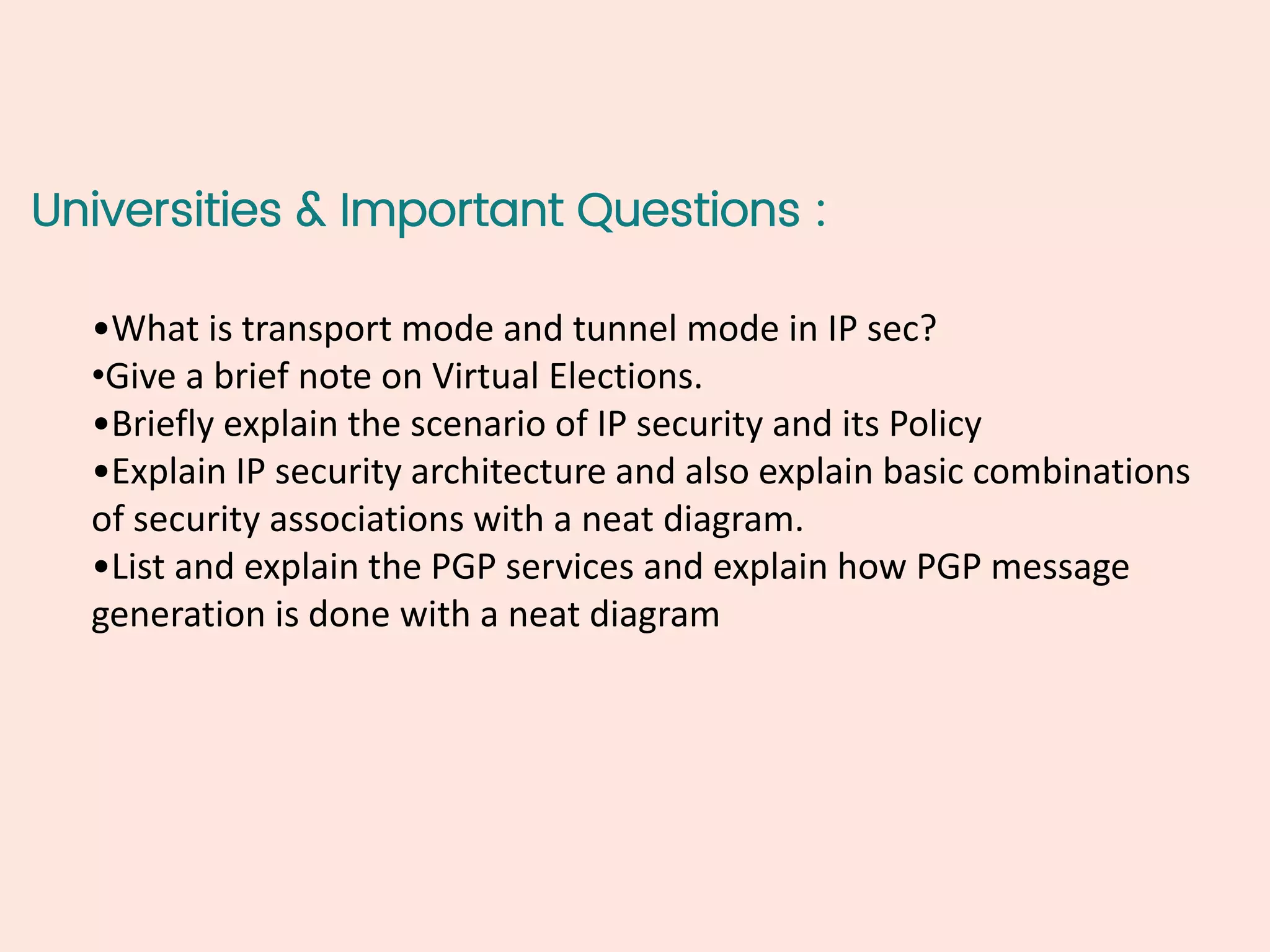 Universities & Important Questions :
•What is transport mode and tunnel mode in IP sec?
•Give a brief note on Virtual Elections.
•Briefly explain the scenario of IP security and its Policy
•Explain IP security architecture and also explain basic combinations
of security associations with a neat diagram.
•List and explain the PGP services and explain how PGP message
generation is done with a neat diagram
 