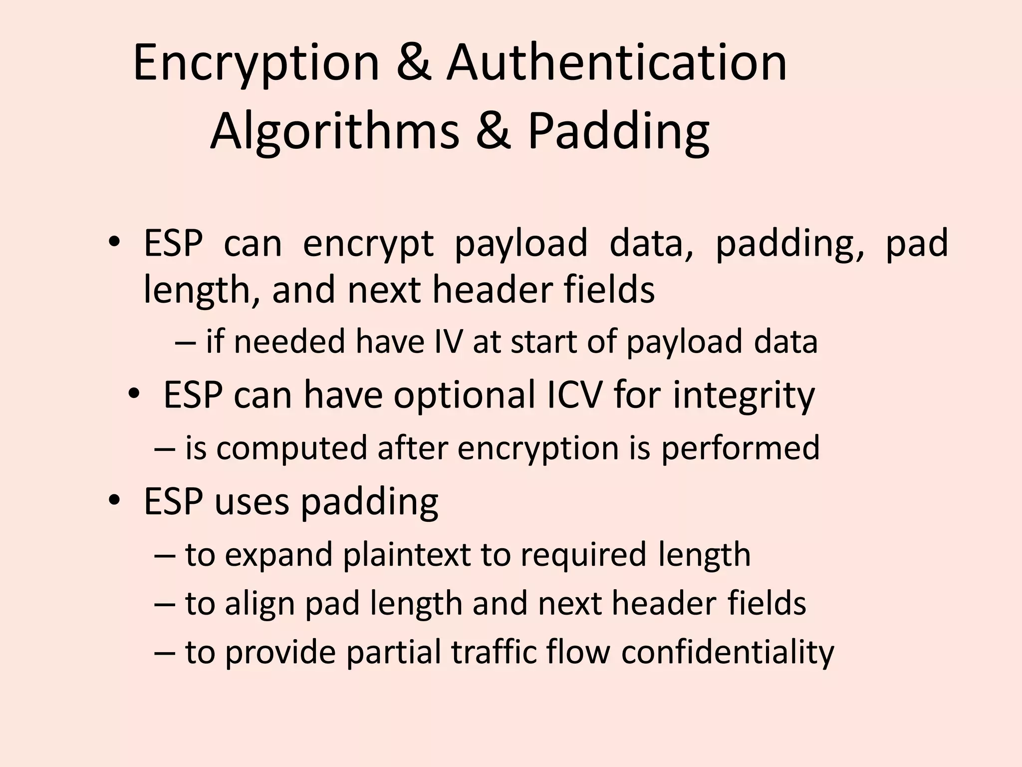 Encryption & Authentication
Algorithms & Padding
• ESP can encrypt payload data, padding, pad
length, and next header fields
– if needed have IV at start of payload data
• ESP can have optional ICV for integrity
– is computed after encryption is performed
• ESP uses padding
– to expand plaintext to required length
– to align pad length and next header fields
– to provide partial traffic flow confidentiality
 