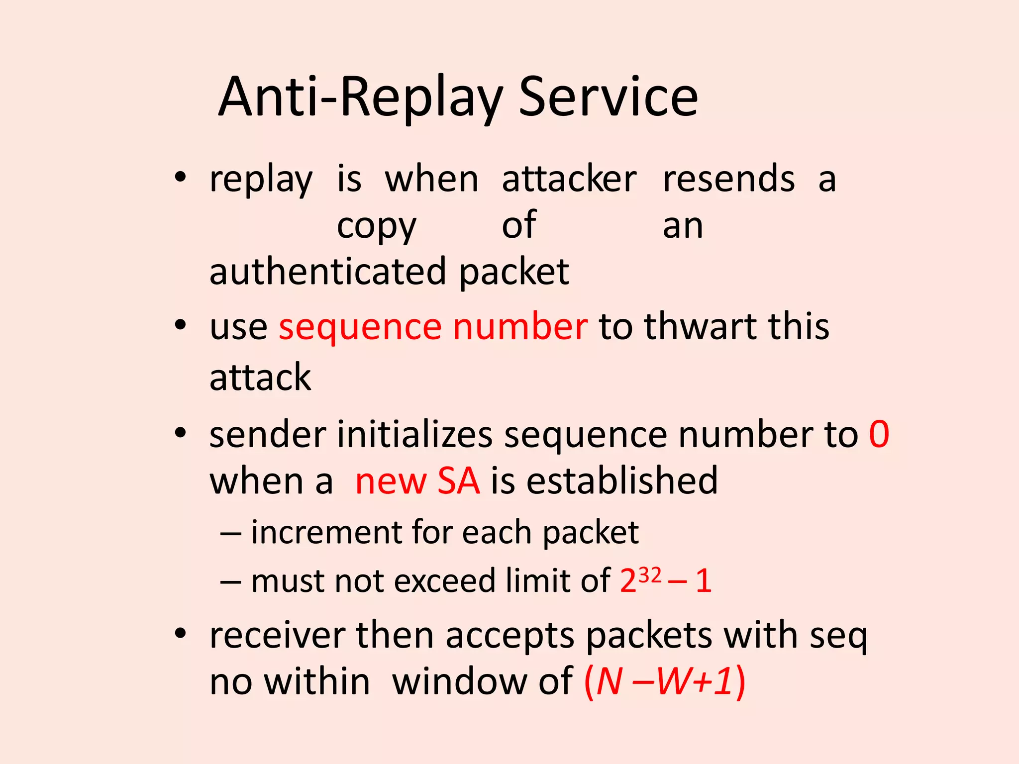Anti-Replay Service
• replay is when attacker resends a
copy of an
authenticated packet
• use sequence number to thwart this
attack
• sender initializes sequence number to 0
when a new SA is established
– increment for each packet
– must not exceed limit of 232 – 1
• receiver then accepts packets with seq
no within window of (N –W+1)
 