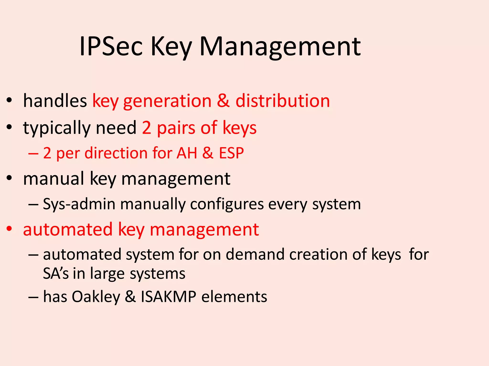 IPSec Key Management
• handles key generation & distribution
• typically need 2 pairs of keys
– 2 per direction for AH & ESP
• manual key management
– Sys-admin manually configures every system
• automated key management
– automated system for on demand creation of keys for
SA’s in large systems
– has Oakley & ISAKMP elements
 