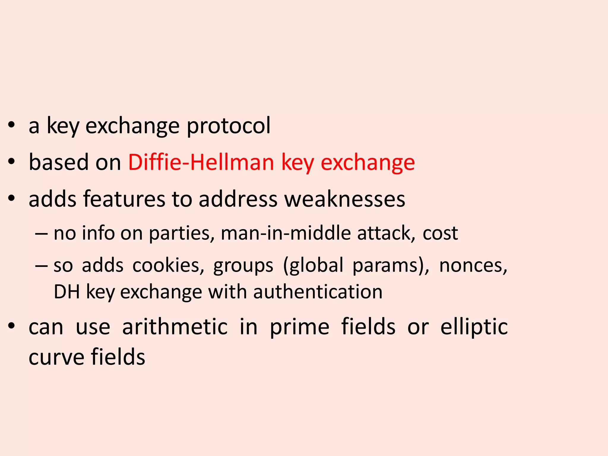 • a key exchange protocol
• based on Diffie-Hellman key exchange
• adds features to address weaknesses
– no info on parties, man-in-middle attack, cost
– so adds cookies, groups (global params), nonces,
DH key exchange with authentication
• can use arithmetic in prime fields or elliptic
curve fields
 
