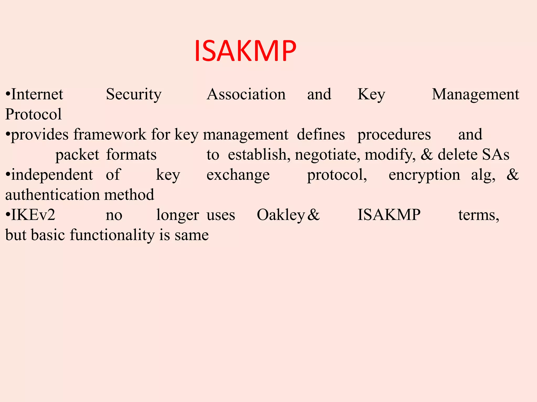 ISAKMP
•Internet Security Association and Key Management
Protocol
•provides framework for key management defines procedures and
packet formats to establish, negotiate, modify, & delete SAs
•independent of key exchange protocol, encryption alg, &
authentication method
•IKEv2 no longer uses Oakley& ISAKMP terms,
but basic functionality is same
 