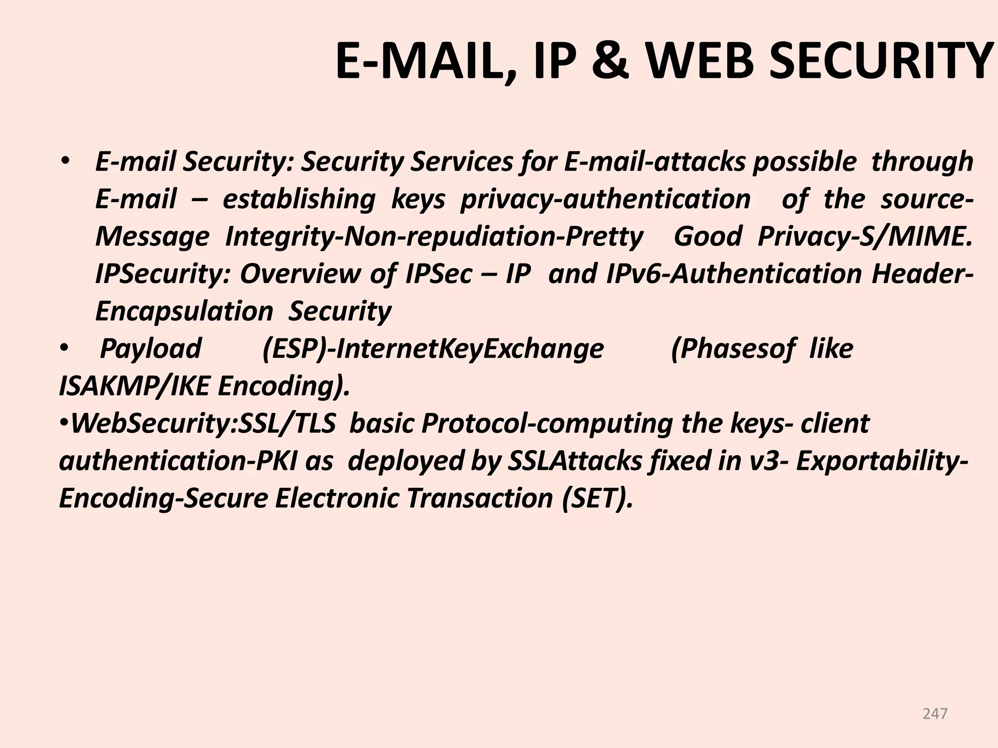 247
E-MAIL, IP & WEB SECURITY
• E-mail Security: Security Services for E-mail-attacks possible through
E-mail – establishing keys privacy-authentication of the source-
Message Integrity-Non-repudiation-Pretty Good Privacy-S/MIME.
IPSecurity: Overview of IPSec – IP and IPv6-Authentication Header-
Encapsulation Security
• Payload (ESP)-InternetKeyExchange (Phasesof like
ISAKMP/IKE Encoding).
•WebSecurity:SSL/TLS basic Protocol-computing the keys- client
authentication-PKI as deployed by SSLAttacks fixed in v3- Exportability-
Encoding-Secure Electronic Transaction (SET).
 
