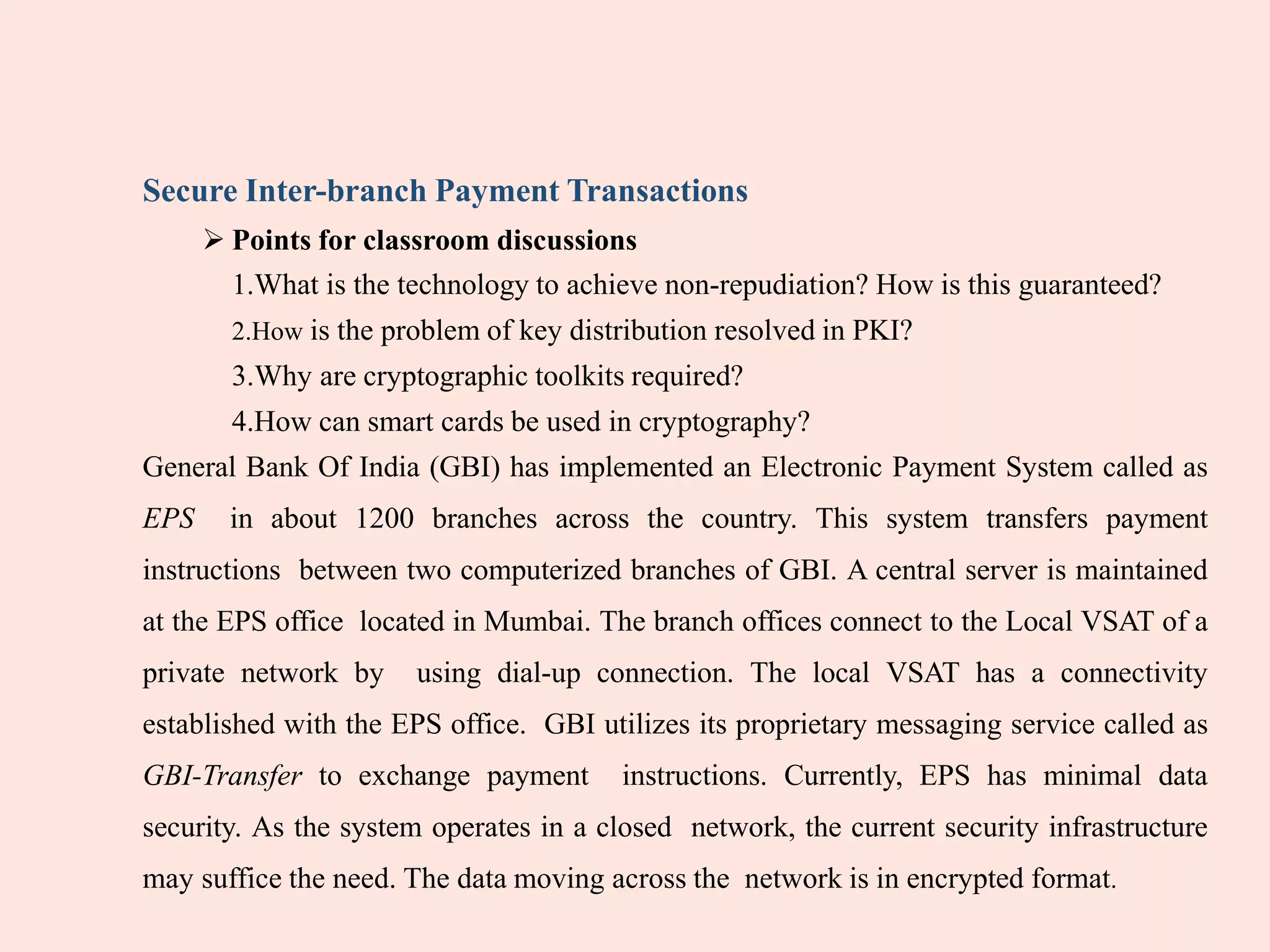Secure Inter-branch Payment Transactions
 Points for classroom discussions
1.What is the technology to achieve non-repudiation? How is this guaranteed?
2.How is the problem of key distribution resolved in PKI?
3.Why are cryptographic toolkits required?
4.How can smart cards be used in cryptography?
General Bank Of India (GBI) has implemented an Electronic Payment System called as
EPS in about 1200 branches across the country. This system transfers payment
instructions between two computerized branches of GBI. A central server is maintained
at the EPS office located in Mumbai. The branch offices connect to the Local VSAT of a
private network by using dial-up connection. The local VSAT has a connectivity
established with the EPS office. GBI utilizes its proprietary messaging service called as
GBI-Transfer to exchange payment instructions. Currently, EPS has minimal data
security. As the system operates in a closed network, the current security infrastructure
may suffice the need. The data moving across the network is in encrypted format.
 