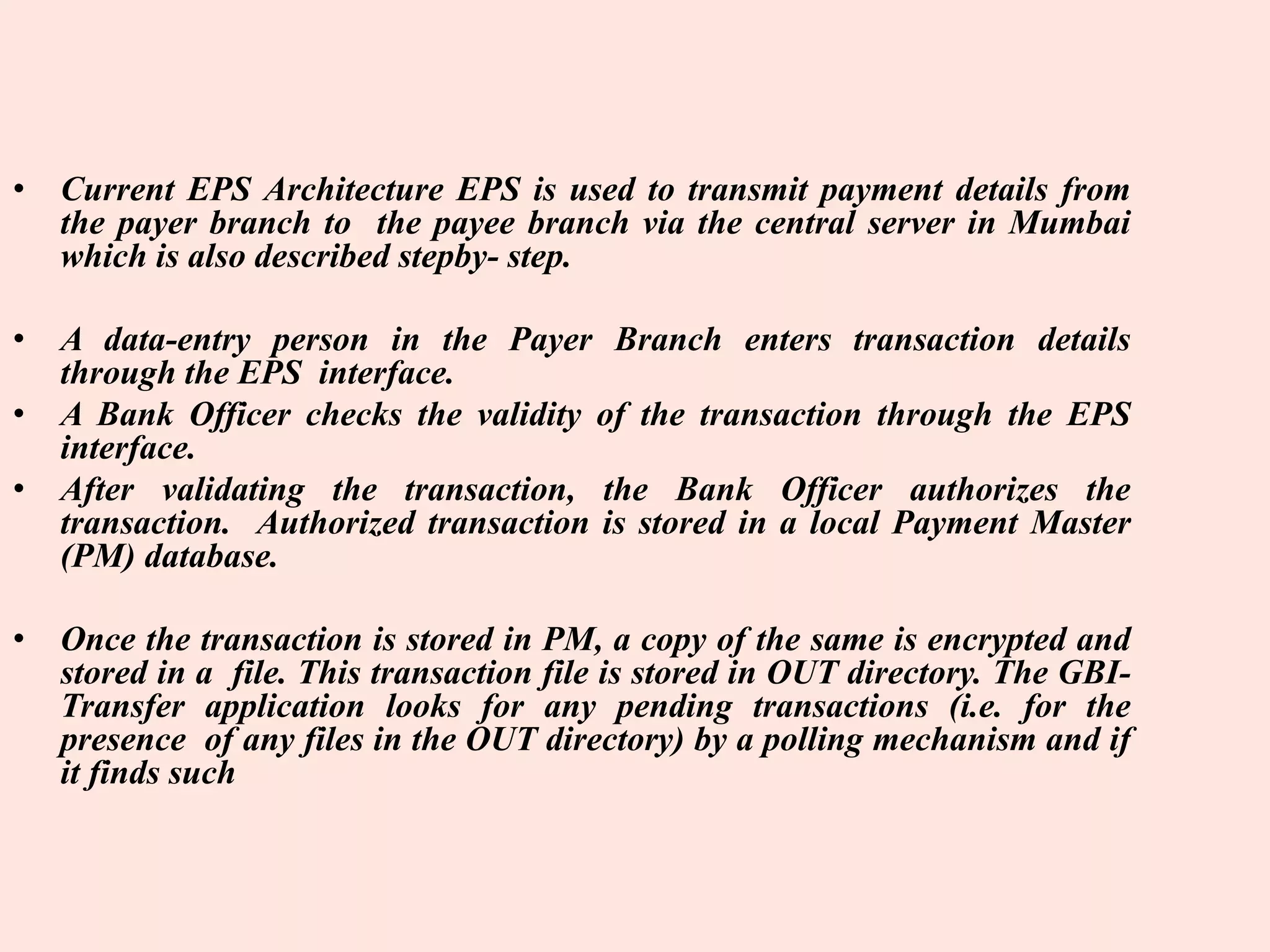 • Current EPS Architecture EPS is used to transmit payment details from
the payer branch to the payee branch via the central server in Mumbai
which is also described stepby- step.
• A data-entry person in the Payer Branch enters transaction details
through the EPS interface.
• A Bank Officer checks the validity of the transaction through the EPS
interface.
• After validating the transaction, the Bank Officer authorizes the
transaction. Authorized transaction is stored in a local Payment Master
(PM) database.
• Once the transaction is stored in PM, a copy of the same is encrypted and
stored in a file. This transaction file is stored in OUT directory. The GBI-
Transfer application looks for any pending transactions (i.e. for the
presence of any files in the OUT directory) by a polling mechanism and if
it finds such
 