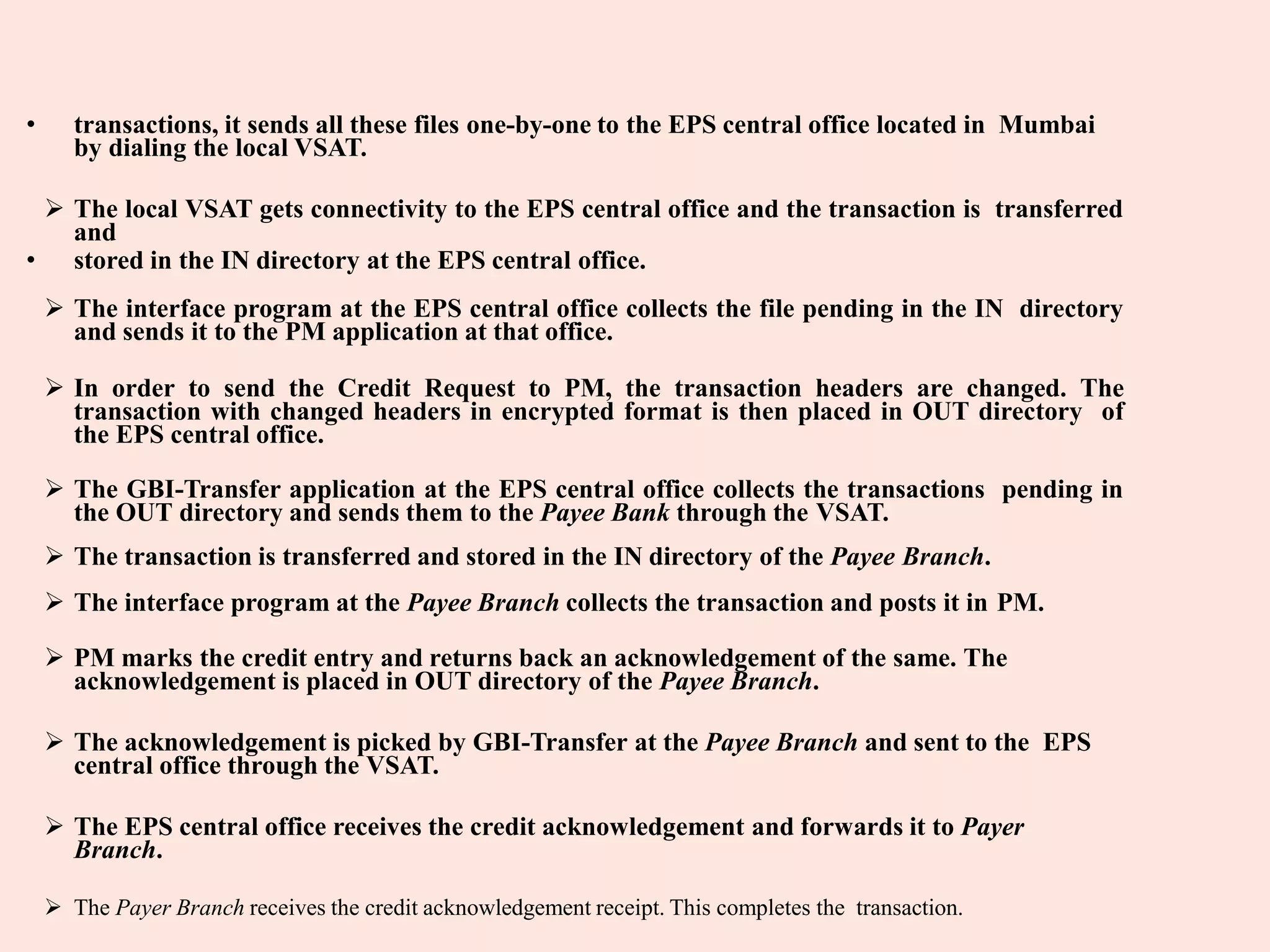 • transactions, it sends all these files one-by-one to the EPS central office located in Mumbai
by dialing the local VSAT.
 The local VSAT gets connectivity to the EPS central office and the transaction is transferred
and
• stored in the IN directory at the EPS central office.
 The interface program at the EPS central office collects the file pending in the IN directory
and sends it to the PM application at that office.
 In order to send the Credit Request to PM, the transaction headers are changed. The
transaction with changed headers in encrypted format is then placed in OUT directory of
the EPS central office.
 The GBI-Transfer application at the EPS central office collects the transactions pending in
the OUT directory and sends them to the Payee Bank through the VSAT.
 The transaction is transferred and stored in the IN directory of the Payee Branch.
 The interface program at the Payee Branch collects the transaction and posts it in PM.
 PM marks the credit entry and returns back an acknowledgement of the same. The
acknowledgement is placed in OUT directory of the Payee Branch.
 The acknowledgement is picked by GBI-Transfer at the Payee Branch and sent to the EPS
central office through the VSAT.
 The EPS central office receives the credit acknowledgement and forwards it to Payer
Branch.
 The Payer Branch receives the credit acknowledgement receipt. This completes the transaction.
 