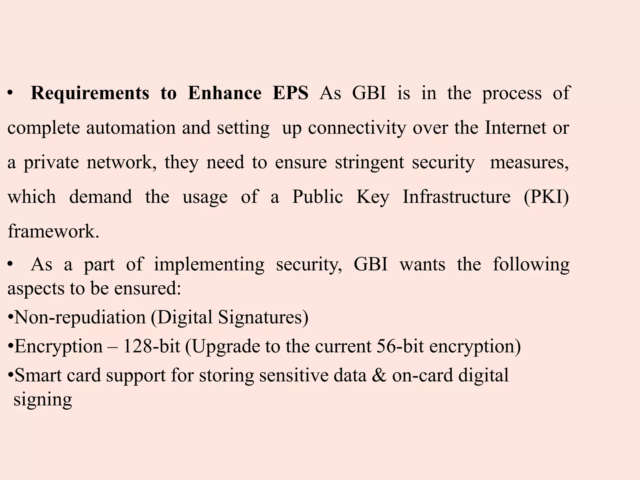 • Requirements to Enhance EPS As GBI is in the process of
complete automation and setting up connectivity over the Internet or
a private network, they need to ensure stringent security measures,
which demand the usage of a Public Key Infrastructure (PKI)
framework.
• As a part of implementing security, GBI wants the following
aspects to be ensured:
•Non-repudiation (Digital Signatures)
•Encryption – 128-bit (Upgrade to the current 56-bit encryption)
•Smart card support for storing sensitive data & on-card digital
signing
 