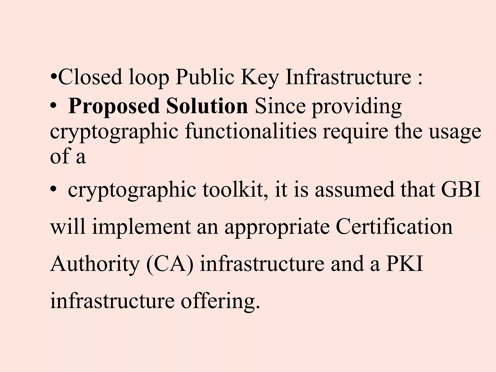 •Closed loop Public Key Infrastructure :
• Proposed Solution Since providing
cryptographic functionalities require the usage
of a
• cryptographic toolkit, it is assumed that GBI
will implement an appropriate Certification
Authority (CA) infrastructure and a PKI
infrastructure offering.
 