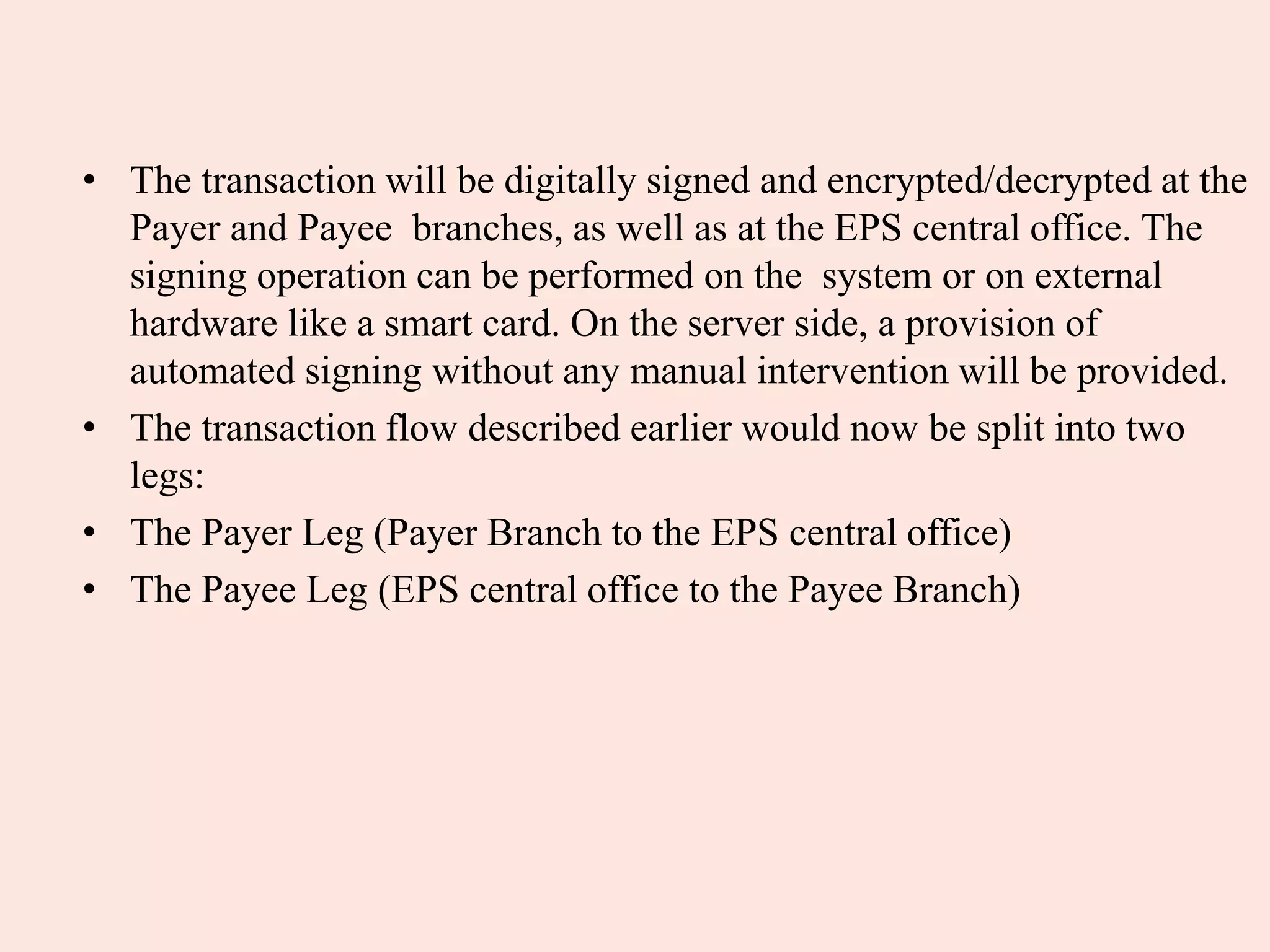 • The transaction will be digitally signed and encrypted/decrypted at the
Payer and Payee branches, as well as at the EPS central office. The
signing operation can be performed on the system or on external
hardware like a smart card. On the server side, a provision of
automated signing without any manual intervention will be provided.
• The transaction flow described earlier would now be split into two
legs:
• The Payer Leg (Payer Branch to the EPS central office)
• The Payee Leg (EPS central office to the Payee Branch)
 