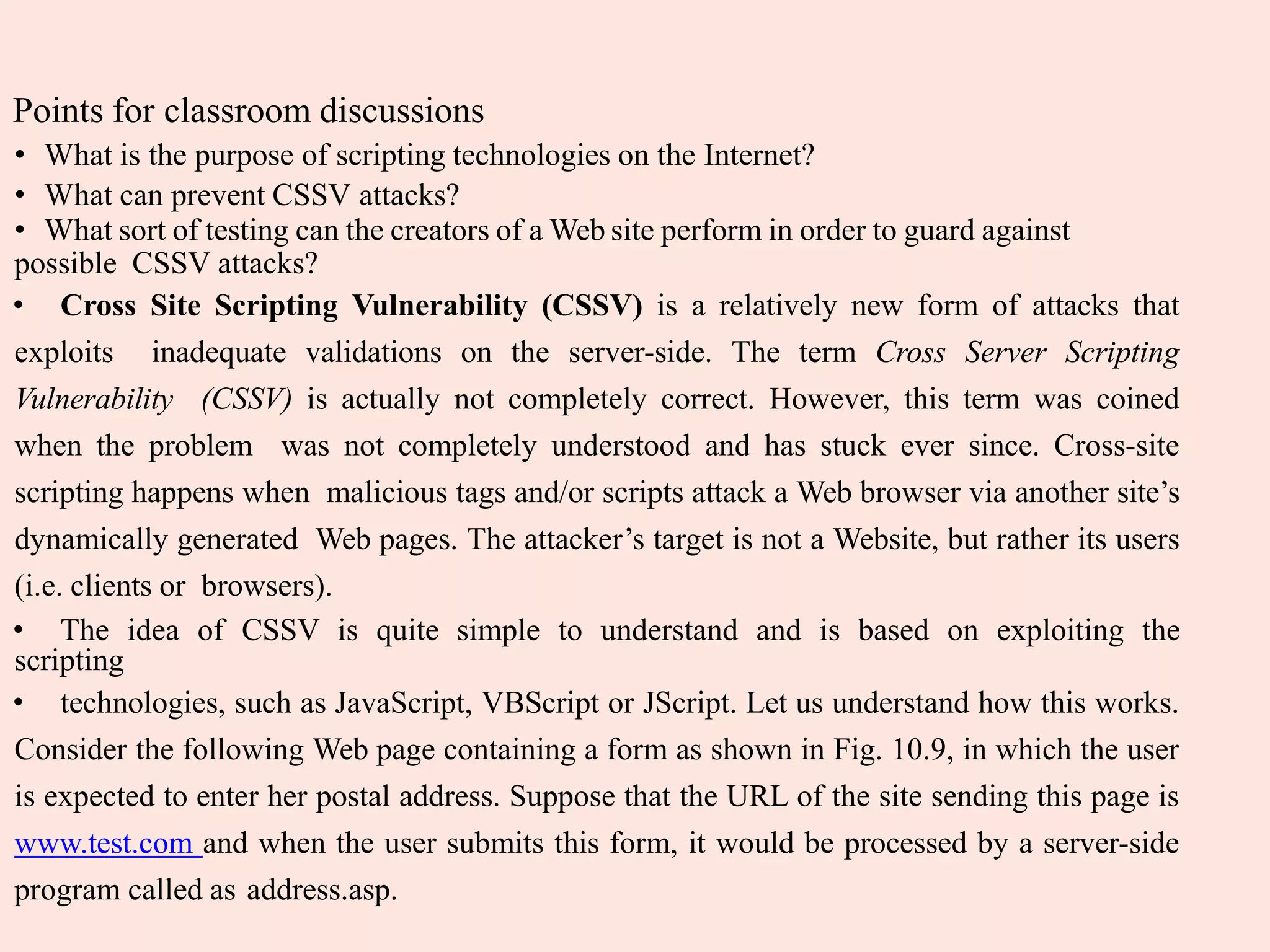 Points for classroom discussions
• What is the purpose of scripting technologies on the Internet?
• What can prevent CSSV attacks?
• What sort of testing can the creators of a Web site perform in order to guard against
possible CSSV attacks?
• Cross Site Scripting Vulnerability (CSSV) is a relatively new form of attacks that
exploits inadequate validations on the server-side. The term Cross Server Scripting
Vulnerability (CSSV) is actually not completely correct. However, this term was coined
when the problem was not completely understood and has stuck ever since. Cross-site
scripting happens when malicious tags and/or scripts attack a Web browser via another site’s
dynamically generated Web pages. The attacker’s target is not a Website, but rather its users
(i.e. clients or browsers).
• The idea of CSSV is quite simple to understand and is based on exploiting the
scripting
• technologies, such as JavaScript, VBScript or JScript. Let us understand how this works.
Consider the following Web page containing a form as shown in Fig. 10.9, in which the user
is expected to enter her postal address. Suppose that the URL of the site sending this page is
www.test.com and when the user submits this form, it would be processed by a server-side
program called as address.asp.
 