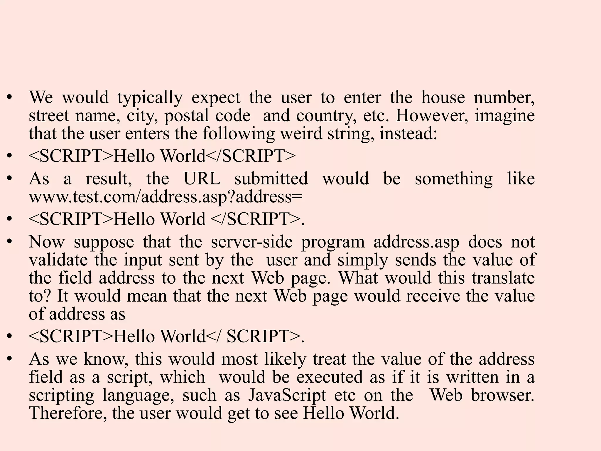 • We would typically expect the user to enter the house number,
street name, city, postal code and country, etc. However, imagine
that the user enters the following weird string, instead:
• <SCRIPT>Hello World</SCRIPT>
• As a result, the URL submitted would be something like
www.test.com/address.asp?address=
• <SCRIPT>Hello World </SCRIPT>.
• Now suppose that the server-side program address.asp does not
validate the input sent by the user and simply sends the value of
the field address to the next Web page. What would this translate
to? It would mean that the next Web page would receive the value
of address as
• <SCRIPT>Hello World</ SCRIPT>.
• As we know, this would most likely treat the value of the address
field as a script, which would be executed as if it is written in a
scripting language, such as JavaScript etc on the Web browser.
Therefore, the user would get to see Hello World.
 