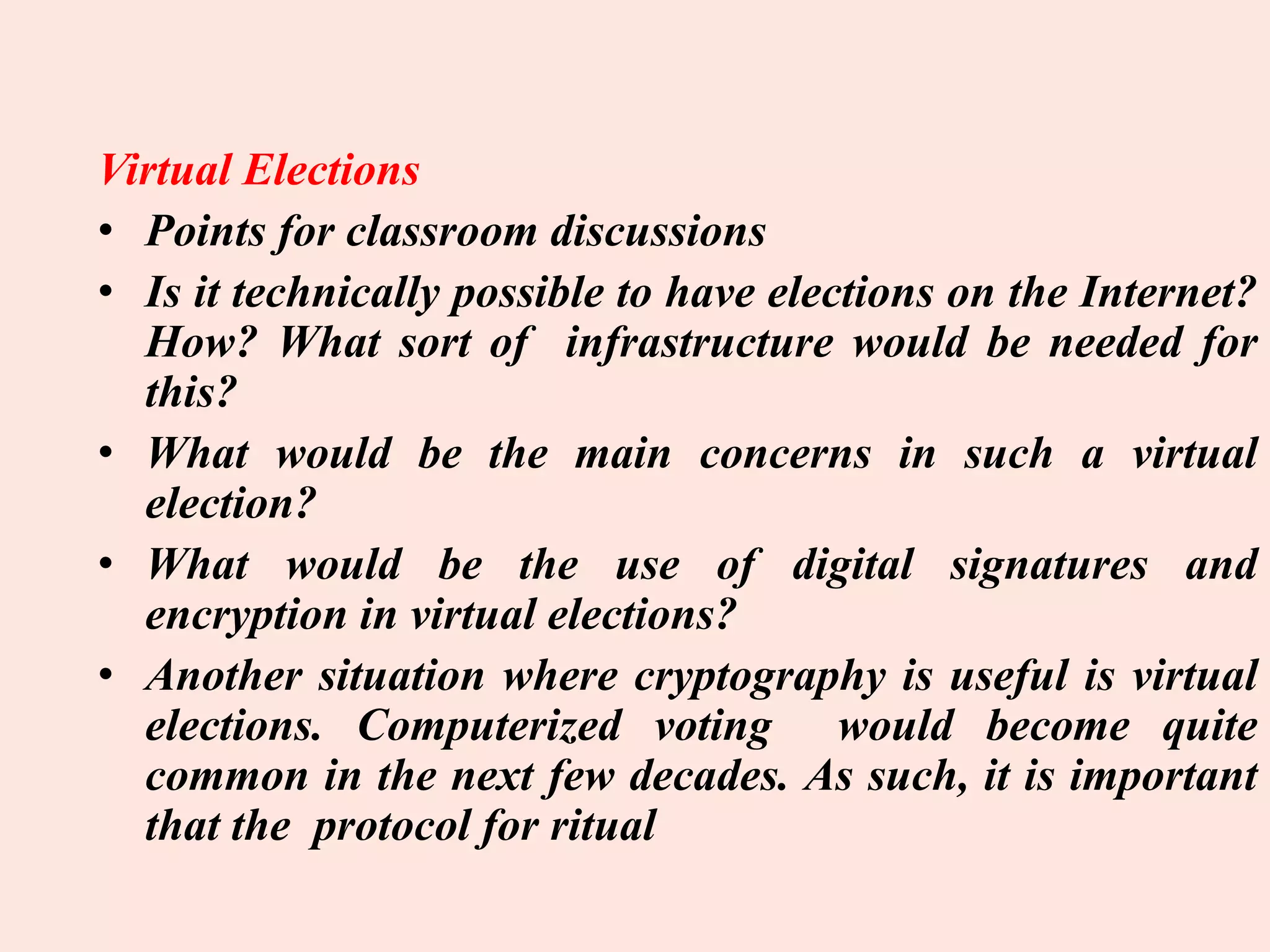 Virtual Elections
• Points for classroom discussions
• Is it technically possible to have elections on the Internet?
How? What sort of infrastructure would be needed for
this?
• What would be the main concerns in such a virtual
election?
• What would be the use of digital signatures and
encryption in virtual elections?
• Another situation where cryptography is useful is virtual
elections. Computerized voting would become quite
common in the next few decades. As such, it is important
that the protocol for ritual
 