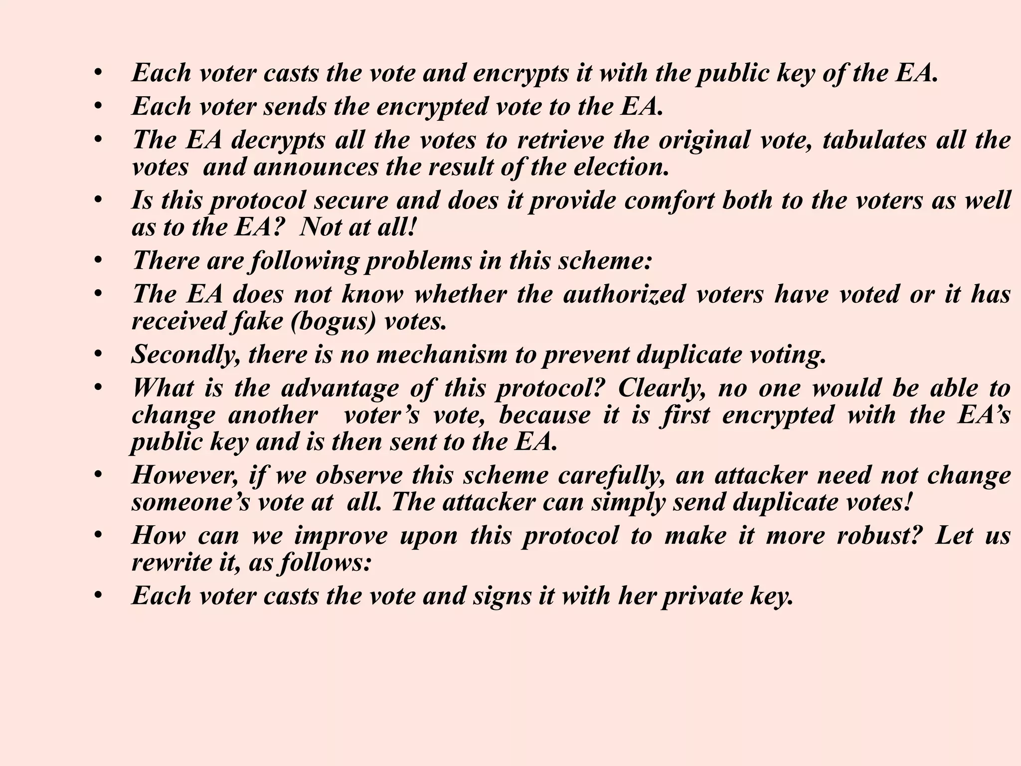 • Each voter casts the vote and encrypts it with the public key of the EA.
• Each voter sends the encrypted vote to the EA.
• The EA decrypts all the votes to retrieve the original vote, tabulates all the
votes and announces the result of the election.
• Is this protocol secure and does it provide comfort both to the voters as well
as to the EA? Not at all!
• There are following problems in this scheme:
• The EA does not know whether the authorized voters have voted or it has
received fake (bogus) votes.
• Secondly, there is no mechanism to prevent duplicate voting.
• What is the advantage of this protocol? Clearly, no one would be able to
change another voter’s vote, because it is first encrypted with the EA’s
public key and is then sent to the EA.
• However, if we observe this scheme carefully, an attacker need not change
someone’s vote at all. The attacker can simply send duplicate votes!
• How can we improve upon this protocol to make it more robust? Let us
rewrite it, as follows:
• Each voter casts the vote and signs it with her private key.
 