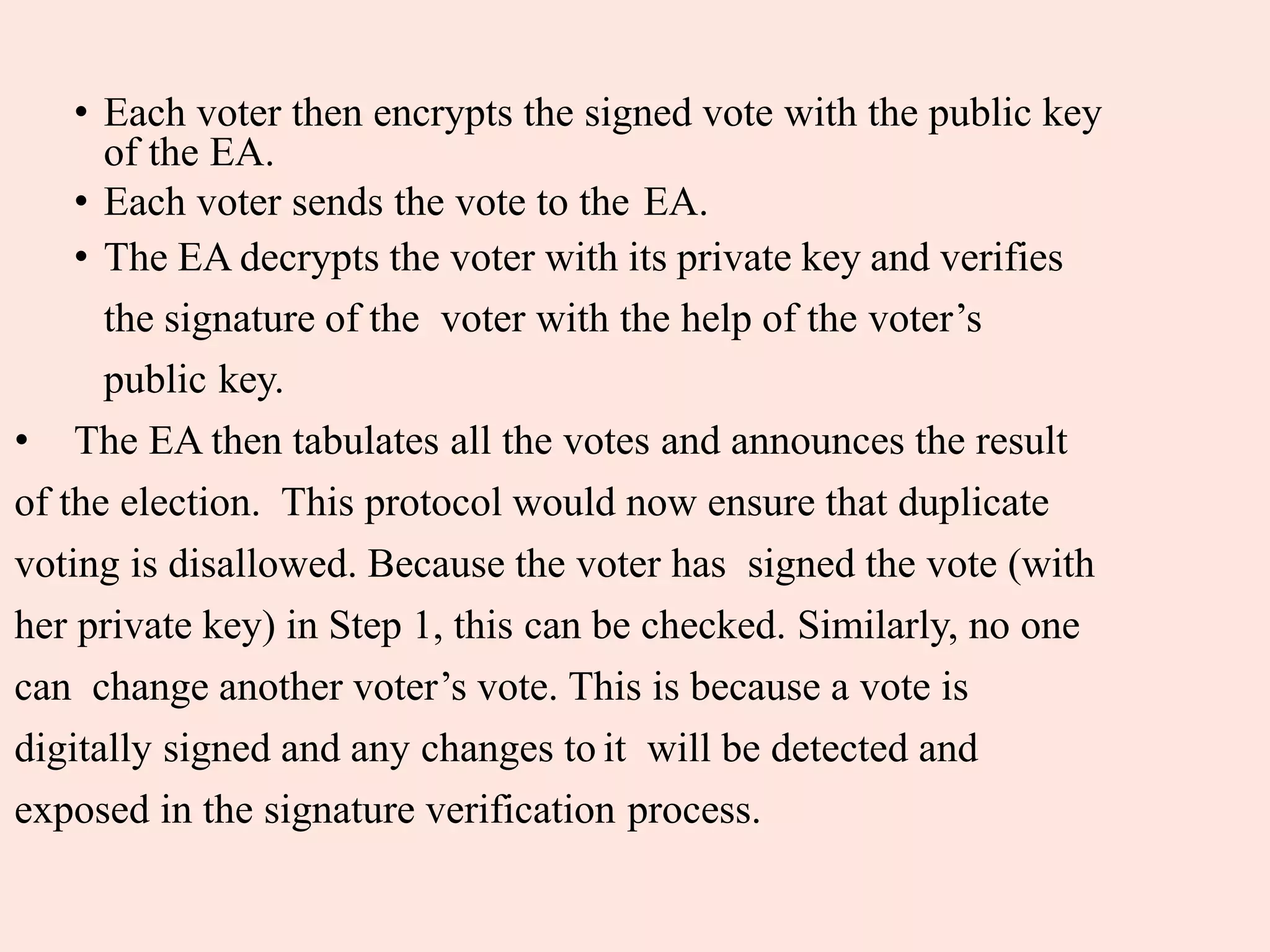 • Each voter then encrypts the signed vote with the public key
of the EA.
• Each voter sends the vote to the EA.
• The EA decrypts the voter with its private key and verifies
the signature of the voter with the help of the voter’s
public key.
• The EA then tabulates all the votes and announces the result
of the election. This protocol would now ensure that duplicate
voting is disallowed. Because the voter has signed the vote (with
her private key) in Step 1, this can be checked. Similarly, no one
can change another voter’s vote. This is because a vote is
digitally signed and any changes to it will be detected and
exposed in the signature verification process.
 