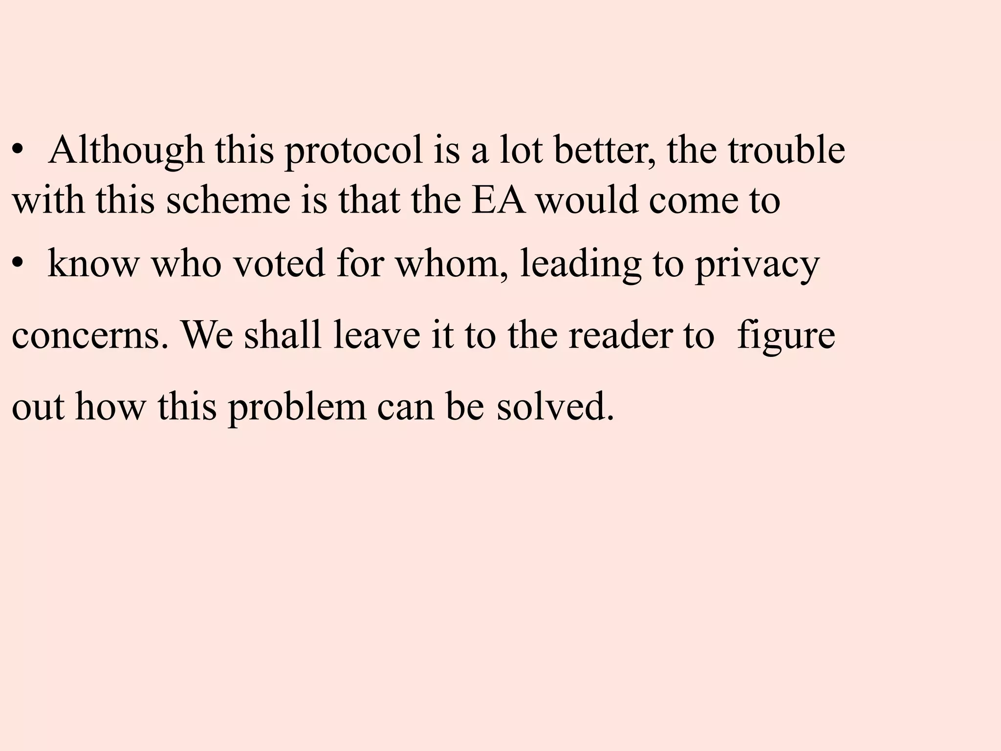 • Although this protocol is a lot better, the trouble
with this scheme is that the EA would come to
• know who voted for whom, leading to privacy
concerns. We shall leave it to the reader to figure
out how this problem can be solved.
 