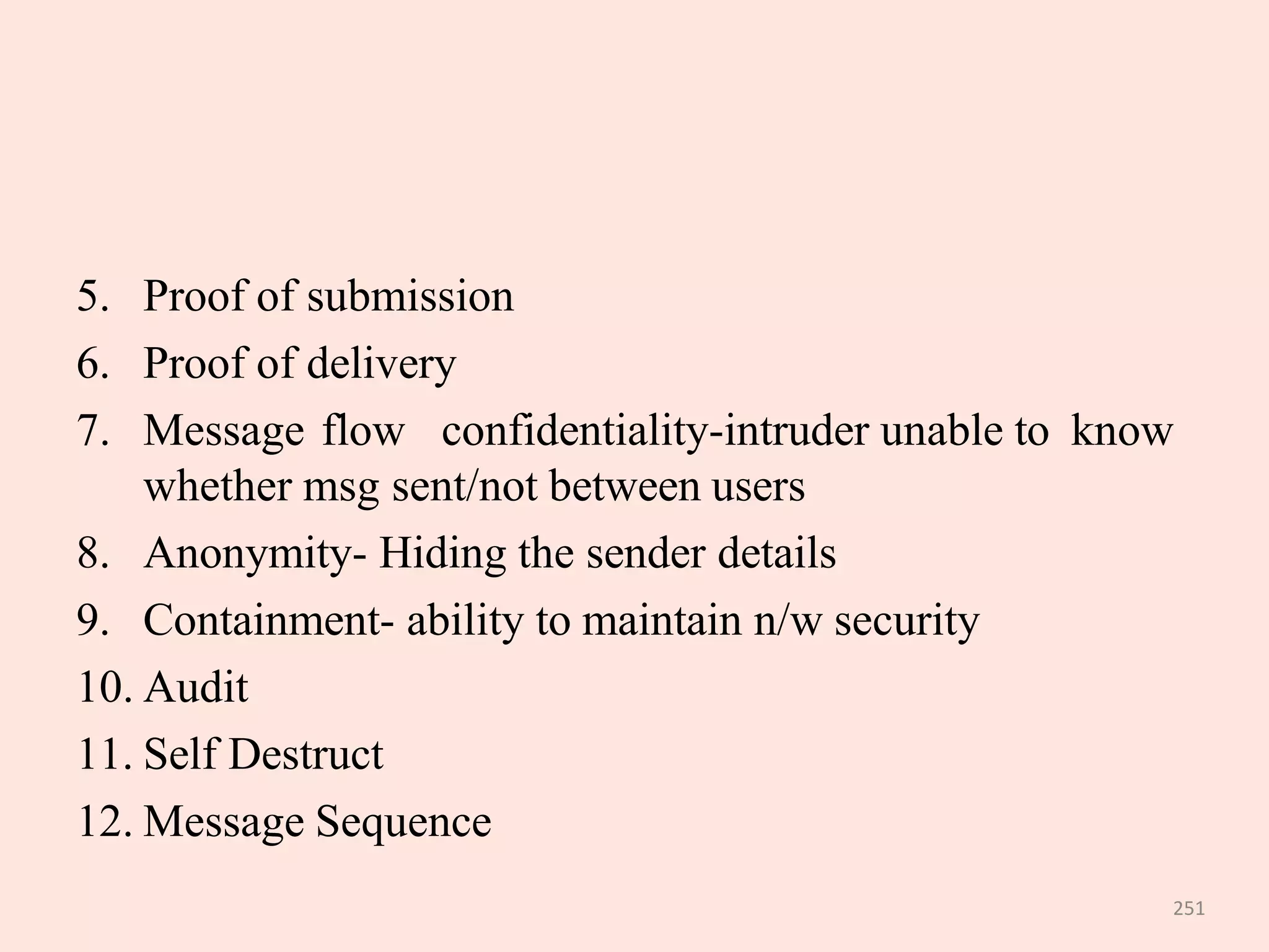 251
5. Proof of submission
6. Proof of delivery
7. Message flow confidentiality-intruder unable to know
whether msg sent/not between users
8. Anonymity- Hiding the sender details
9. Containment- ability to maintain n/w security
10. Audit
11. Self Destruct
12. Message Sequence
 