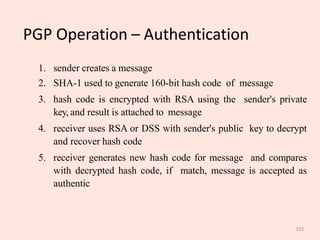 255
PGP Operation – Authentication
1. sender creates a message
2. SHA-1 used to generate 160-bit hash code of message
3. hash code is encrypted with RSA using the sender's private
key, and result is attached to message
4. receiver uses RSA or DSS with sender's public key to decrypt
and recover hash code
5. receiver generates new hash code for message and compares
with decrypted hash code, if match, message is accepted as
authentic
 