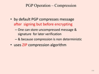 258
PGP Operation – Compression
• by default PGP compresses message
after signing but before encrypting
– One can store uncompressed message &
signature for later verification
– & because compression is non deterministic
• uses ZIP compression algorithm
 