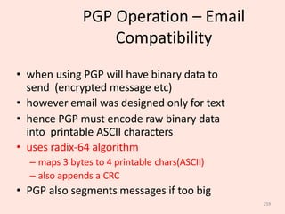 259
PGP Operation – Email
Compatibility
• when using PGP will have binary data to
send (encrypted message etc)
• however email was designed only for text
• hence PGP must encode raw binary data
into printable ASCII characters
• uses radix-64 algorithm
– maps 3 bytes to 4 printable chars(ASCII)
– also appends a CRC
• PGP also segments messages if too big
 
