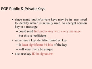 PGP Public & Private Keys
• since many public/private keys may be in use, need
to identify which is actually used to encrypt session
key in a message
– could send full public-key with every message
– but this is inefficient
• rather use a key identifier based on key
– is least significant 64-bits of the key
– will very likely be unique
• also use key ID in signatures
 