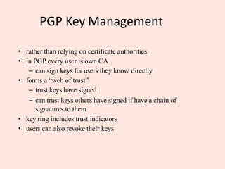 PGP Key Management
• rather than relying on certificate authorities
• in PGP every user is own CA
– can sign keys for users they know directly
• forms a “web of trust”
– trust keys have signed
– can trust keys others have signed if have a chain of
signatures to them
• key ring includes trust indicators
• users can also revoke their keys
 