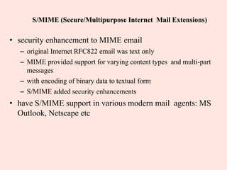 S/MIME (Secure/Multipurpose Internet Mail Extensions)
• security enhancement to MIME email
– original Internet RFC822 email was text only
– MIME provided support for varying content types and multi-part
messages
– with encoding of binary data to textual form
– S/MIME added security enhancements
• have S/MIME support in various modern mail agents: MS
Outlook, Netscape etc
 