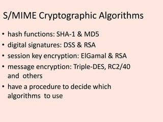 S/MIME Cryptographic Algorithms
• hash functions: SHA-1 & MD5
• digital signatures: DSS & RSA
• session key encryption: ElGamal & RSA
• message encryption: Triple-DES, RC2/40
and others
• have a procedure to decide which
algorithms to use
 