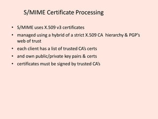 S/MIME Certificate Processing
• S/MIME uses X.509 v3 certificates
• managed using a hybrid of a strict X.509 CA hierarchy & PGP’s
web of trust
• each client has a list of trusted CA’s certs
• and own public/private key pairs & certs
• certificates must be signed by trusted CA’s
 