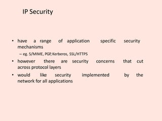 IP Security
• have a range of application specific security
mechanisms
– eg. S/MIME, PGP,Kerberos, SSL/HTTPS
• however there are security concerns that cut
across protocol layers
• would like security implemented by the
network for all applications
 
