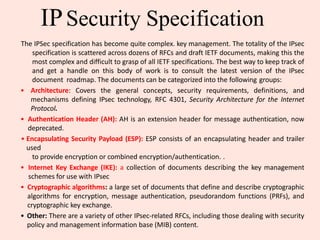 IPSecurity Specification
The IPSec specification has become quite complex. key management. The totality of the IPsec
specification is scattered across dozens of RFCs and draft IETF documents, making this the
most complex and difficult to grasp of all IETF specifications. The best way to keep track of
and get a handle on this body of work is to consult the latest version of the IPsec
document roadmap. The documents can be categorized into the following groups:
• Architecture: Covers the general concepts, security requirements, definitions, and
mechanisms defining IPsec technology, RFC 4301, Security Architecture for the Internet
Protocol.
• Authentication Header (AH): AH is an extension header for message authentication, now
deprecated.
• Encapsulating Security Payload (ESP): ESP consists of an encapsulating header and trailer
used
to provide encryption or combined encryption/authentication. .
• Internet Key Exchange (IKE): a collection of documents describing the key management
schemes for use with IPsec
• Cryptographic algorithms: a large set of documents that define and describe cryptographic
algorithms for encryption, message authentication, pseudorandom functions (PRFs), and
cryptographic key exchange.
• Other: There are a variety of other IPsec-related RFCs, including those dealing with security
policy and management information base (MIB) content.
 