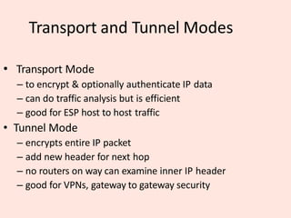 Transport and Tunnel Modes
• Transport Mode
– to encrypt & optionally authenticate IP data
– can do traffic analysis but is efficient
– good for ESP host to host traffic
• Tunnel Mode
– encrypts entire IP packet
– add new header for next hop
– no routers on way can examine inner IP header
– good for VPNs, gateway to gateway security
 